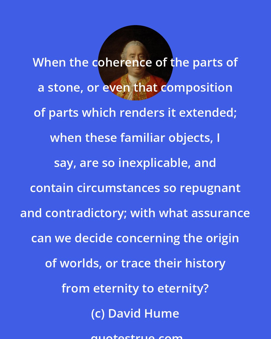 David Hume: When the coherence of the parts of a stone, or even that composition of parts which renders it extended; when these familiar objects, I say, are so inexplicable, and contain circumstances so repugnant and contradictory; with what assurance can we decide concerning the origin of worlds, or trace their history from eternity to eternity?