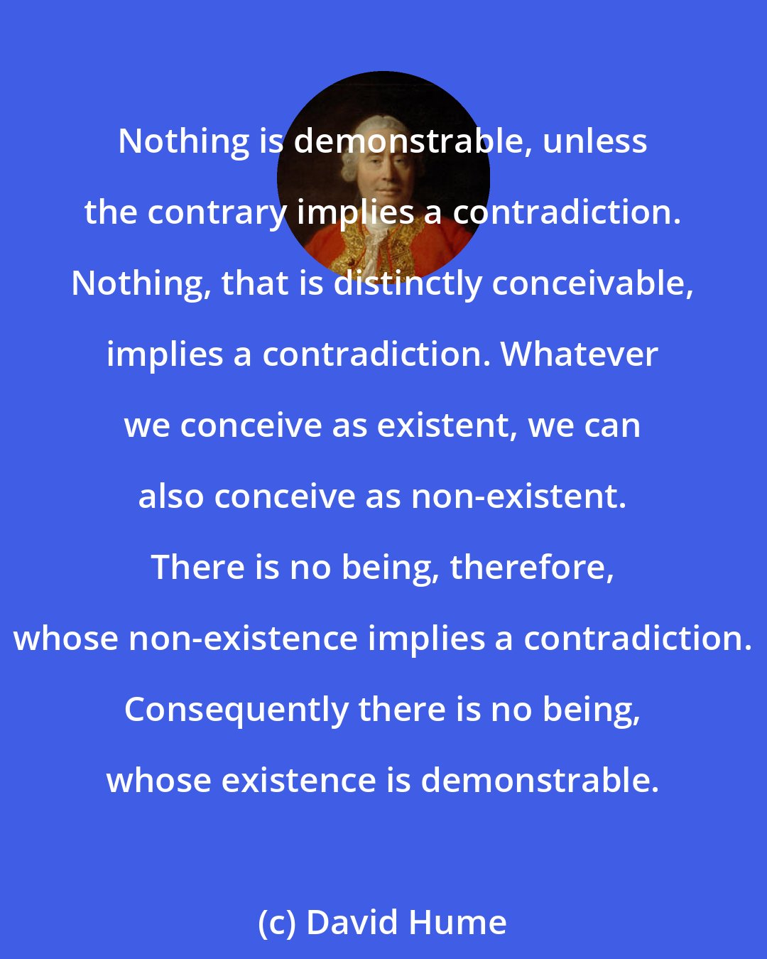 David Hume: Nothing is demonstrable, unless the contrary implies a contradiction. Nothing, that is distinctly conceivable, implies a contradiction. Whatever we conceive as existent, we can also conceive as non-existent. There is no being, therefore, whose non-existence implies a contradiction. Consequently there is no being, whose existence is demonstrable.