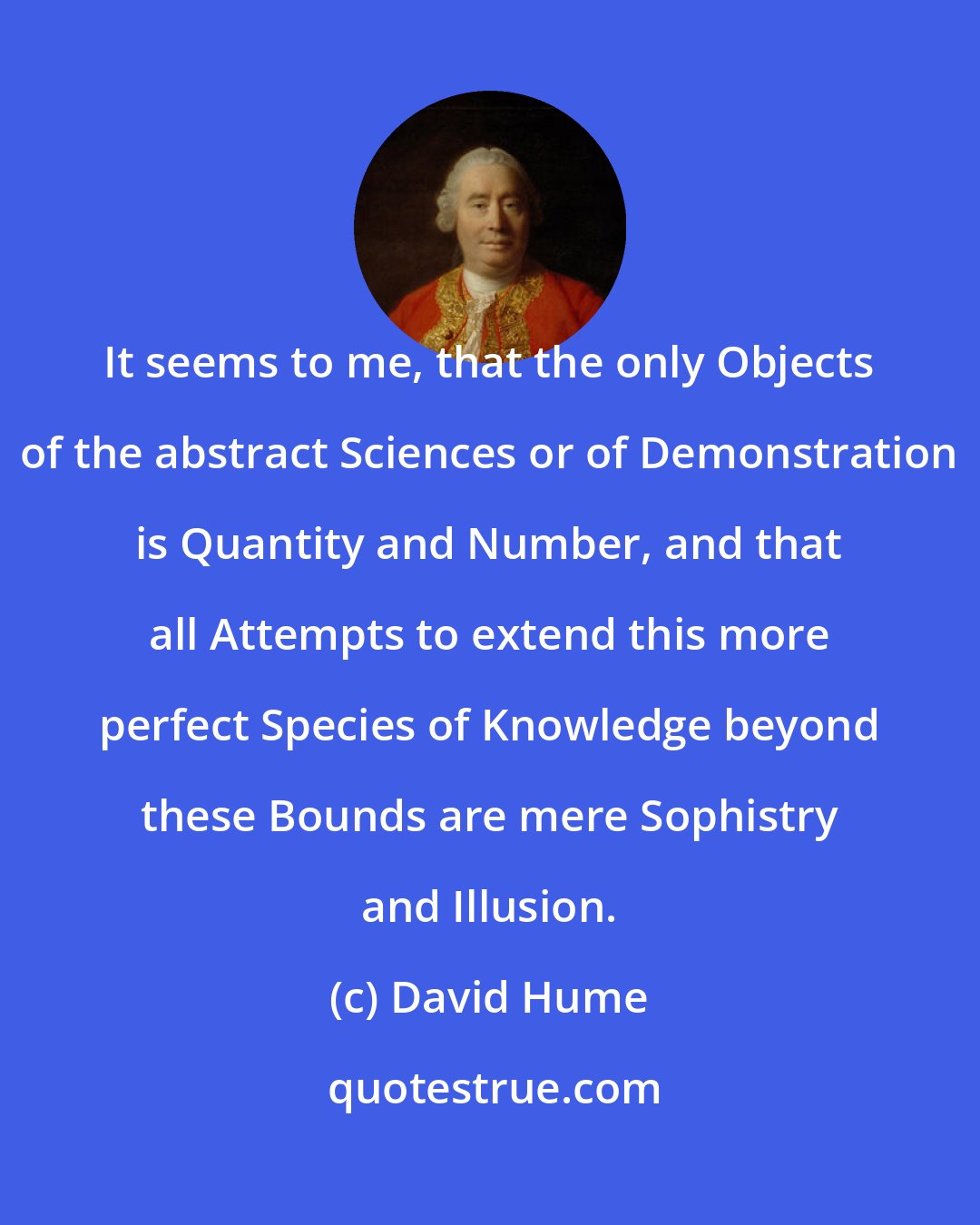 David Hume: It seems to me, that the only Objects of the abstract Sciences or of Demonstration is Quantity and Number, and that all Attempts to extend this more perfect Species of Knowledge beyond these Bounds are mere Sophistry and Illusion.