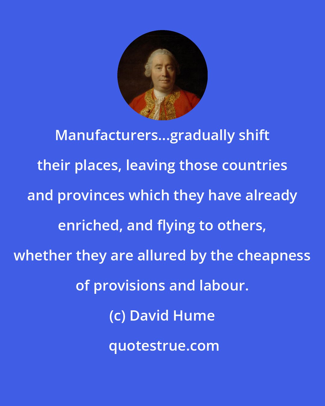 David Hume: Manufacturers...gradually shift their places, leaving those countries and provinces which they have already enriched, and flying to others, whether they are allured by the cheapness of provisions and labour.