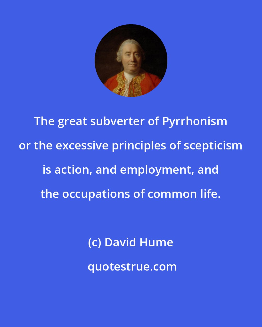 David Hume: The great subverter of Pyrrhonism or the excessive principles of scepticism is action, and employment, and the occupations of common life.