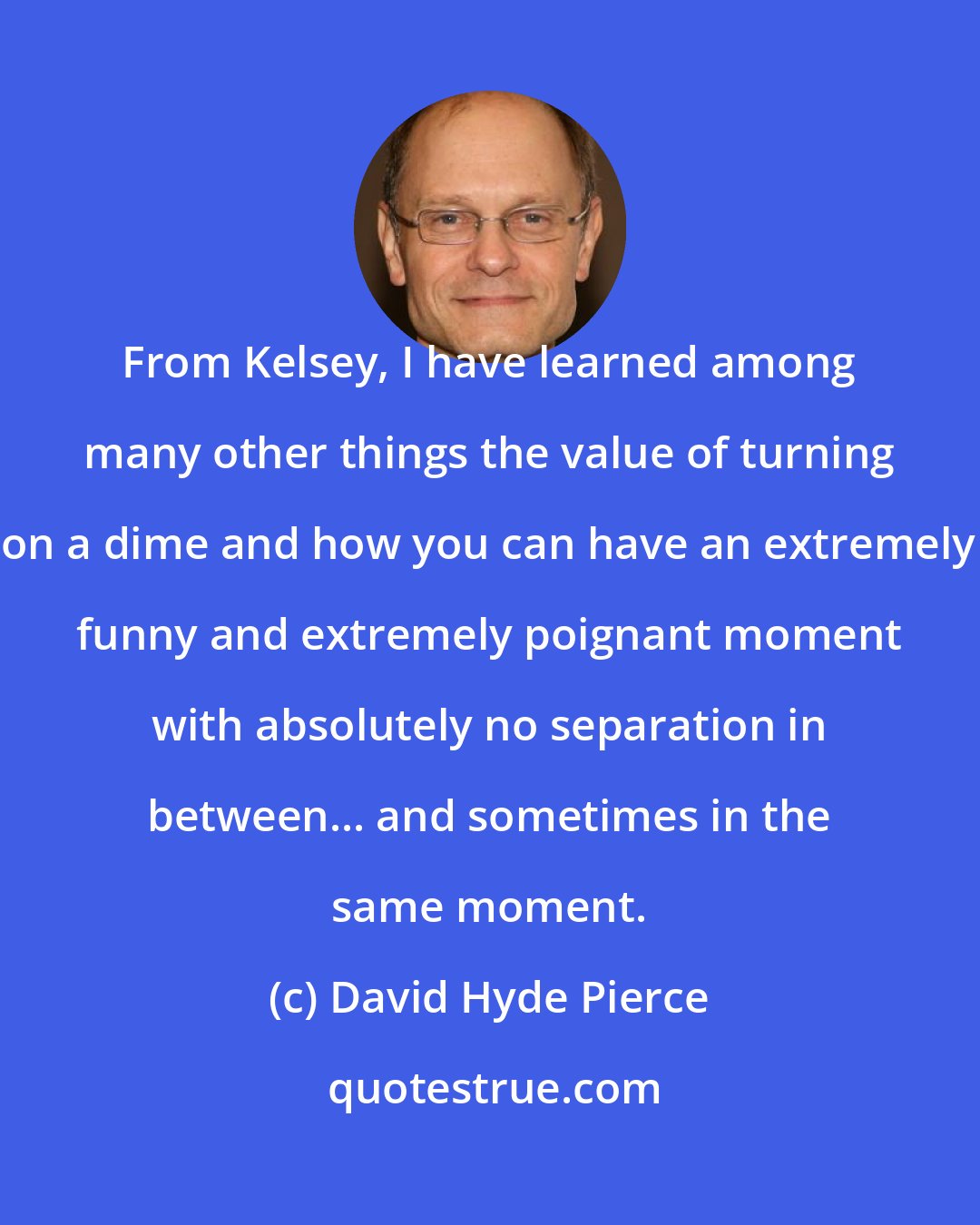 David Hyde Pierce: From Kelsey, I have learned among many other things the value of turning on a dime and how you can have an extremely funny and extremely poignant moment with absolutely no separation in between... and sometimes in the same moment.