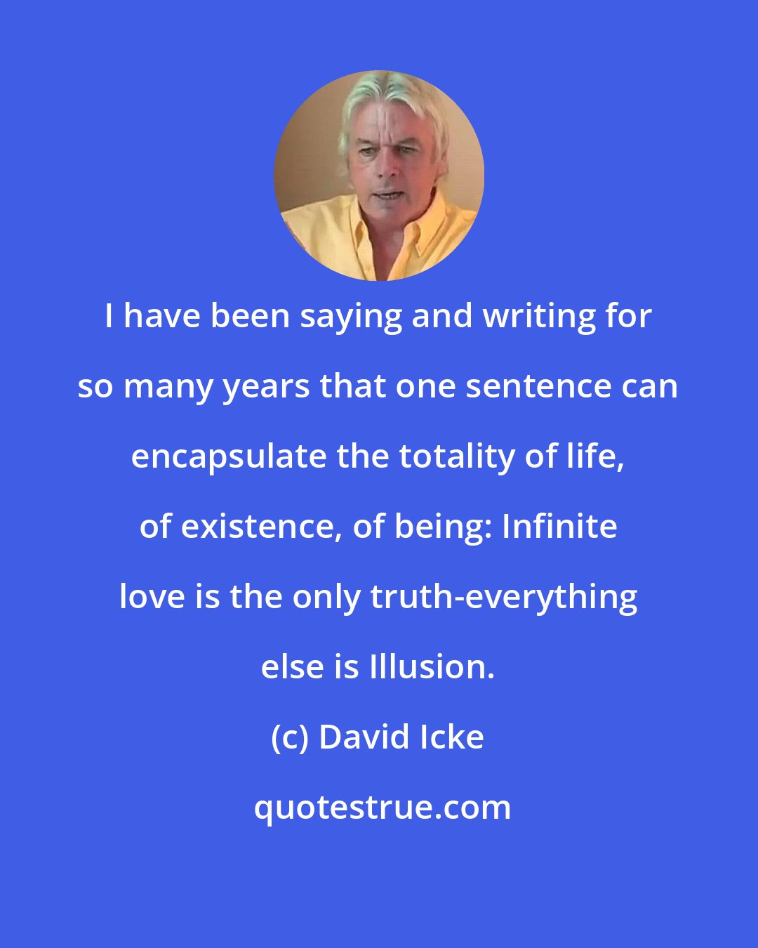David Icke: I have been saying and writing for so many years that one sentence can encapsulate the totality of life, of existence, of being: Infinite love is the only truth-everything else is Illusion.