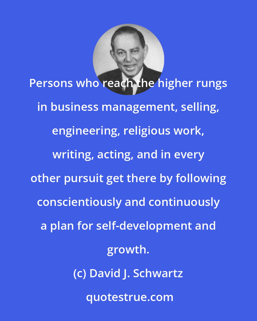 David J. Schwartz: Persons who reach the higher rungs in business management, selling, engineering, religious work, writing, acting, and in every other pursuit get there by following conscientiously and continuously a plan for self-development and growth.