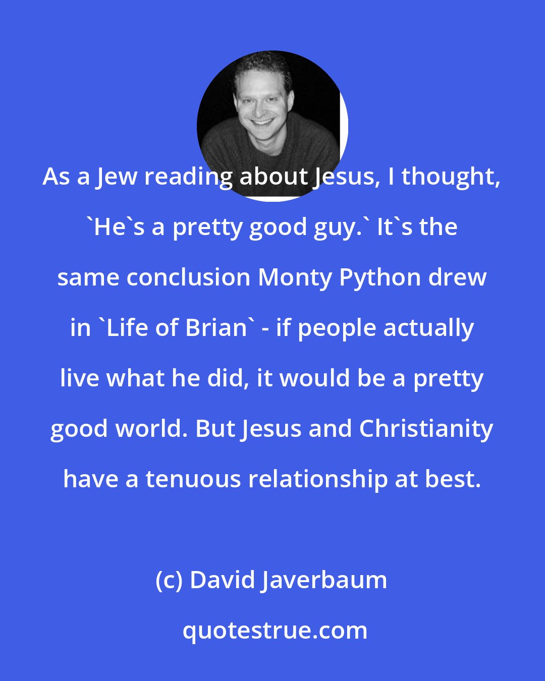David Javerbaum: As a Jew reading about Jesus, I thought, 'He's a pretty good guy.' It's the same conclusion Monty Python drew in 'Life of Brian' - if people actually live what he did, it would be a pretty good world. But Jesus and Christianity have a tenuous relationship at best.