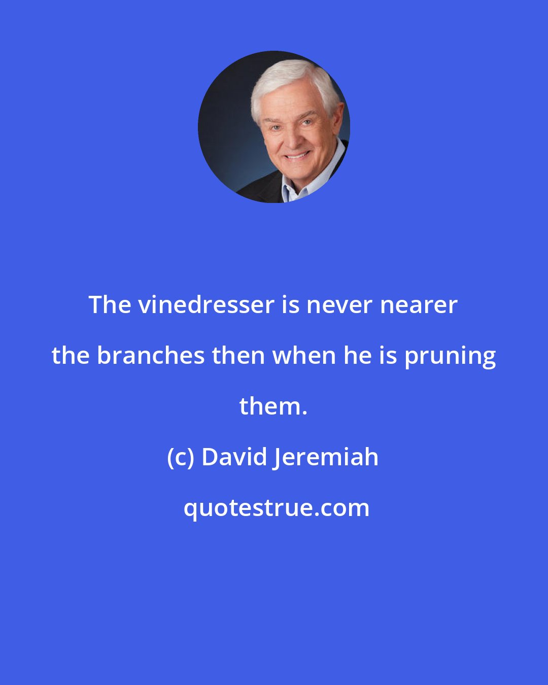 David Jeremiah: The vinedresser is never nearer the branches then when he is pruning them.