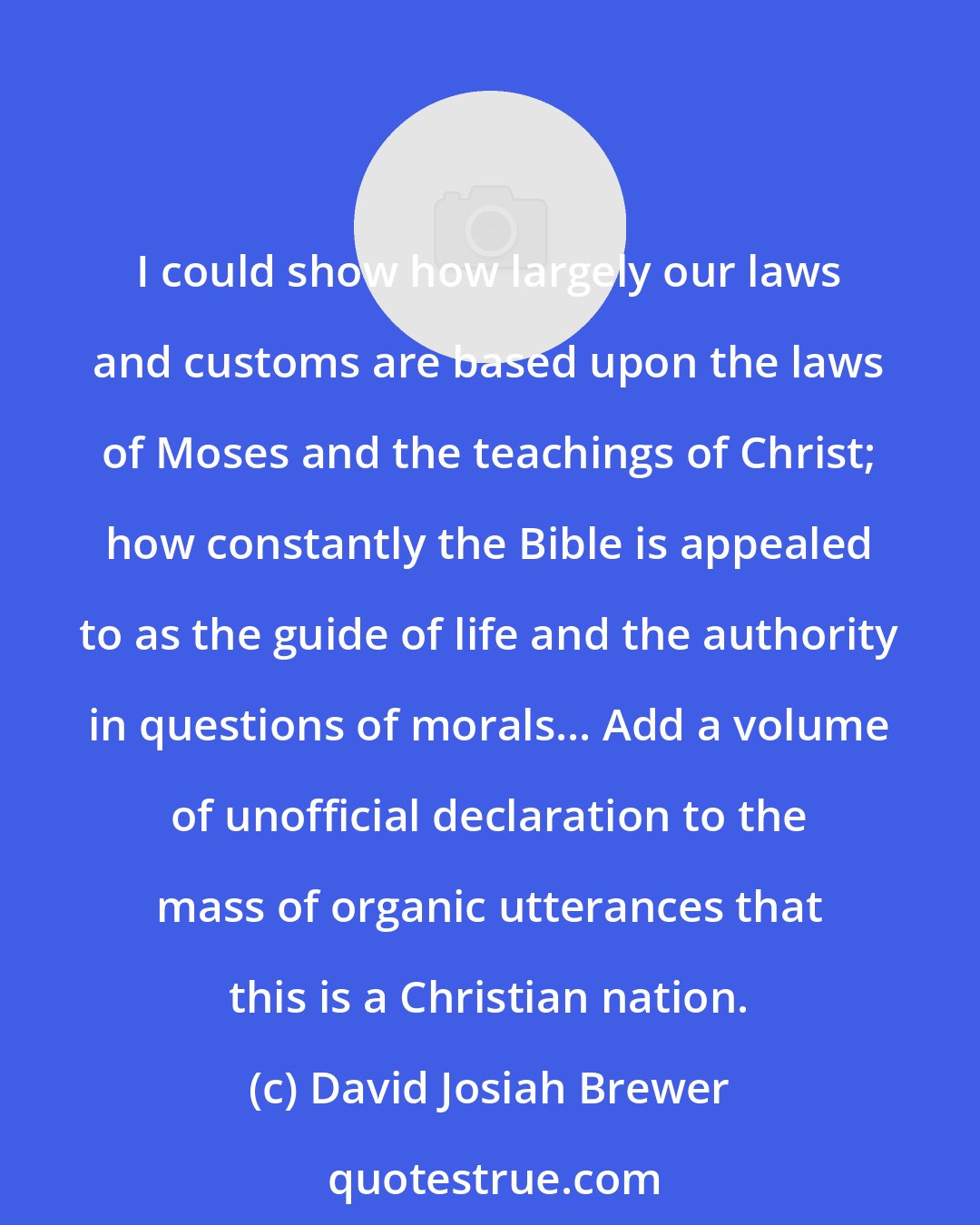 David Josiah Brewer: I could show how largely our laws and customs are based upon the laws of Moses and the teachings of Christ; how constantly the Bible is appealed to as the guide of life and the authority in questions of morals... Add a volume of unofficial declaration to the mass of organic utterances that this is a Christian nation.