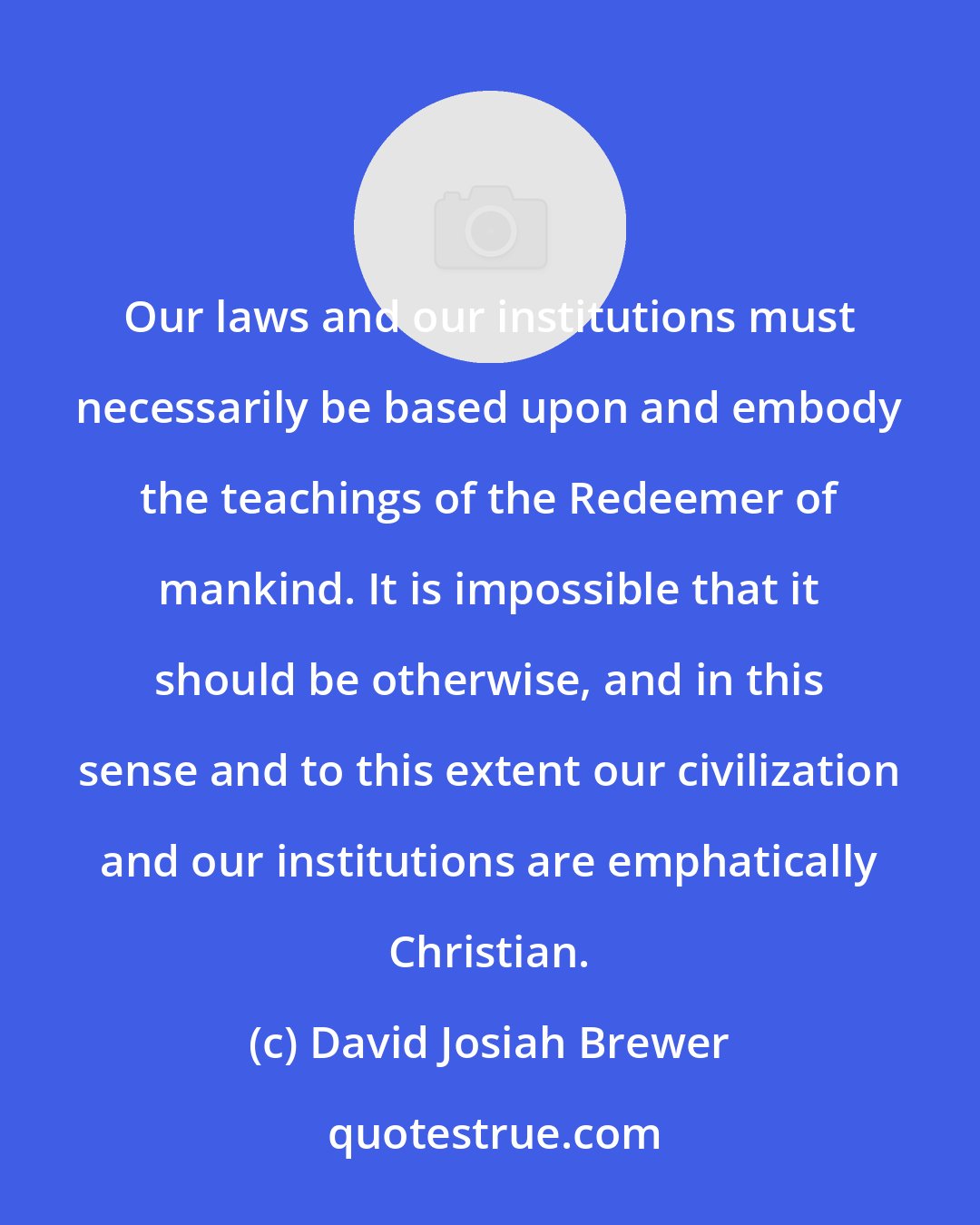 David Josiah Brewer: Our laws and our institutions must necessarily be based upon and embody the teachings of the Redeemer of mankind. It is impossible that it should be otherwise, and in this sense and to this extent our civilization and our institutions are emphatically Christian.