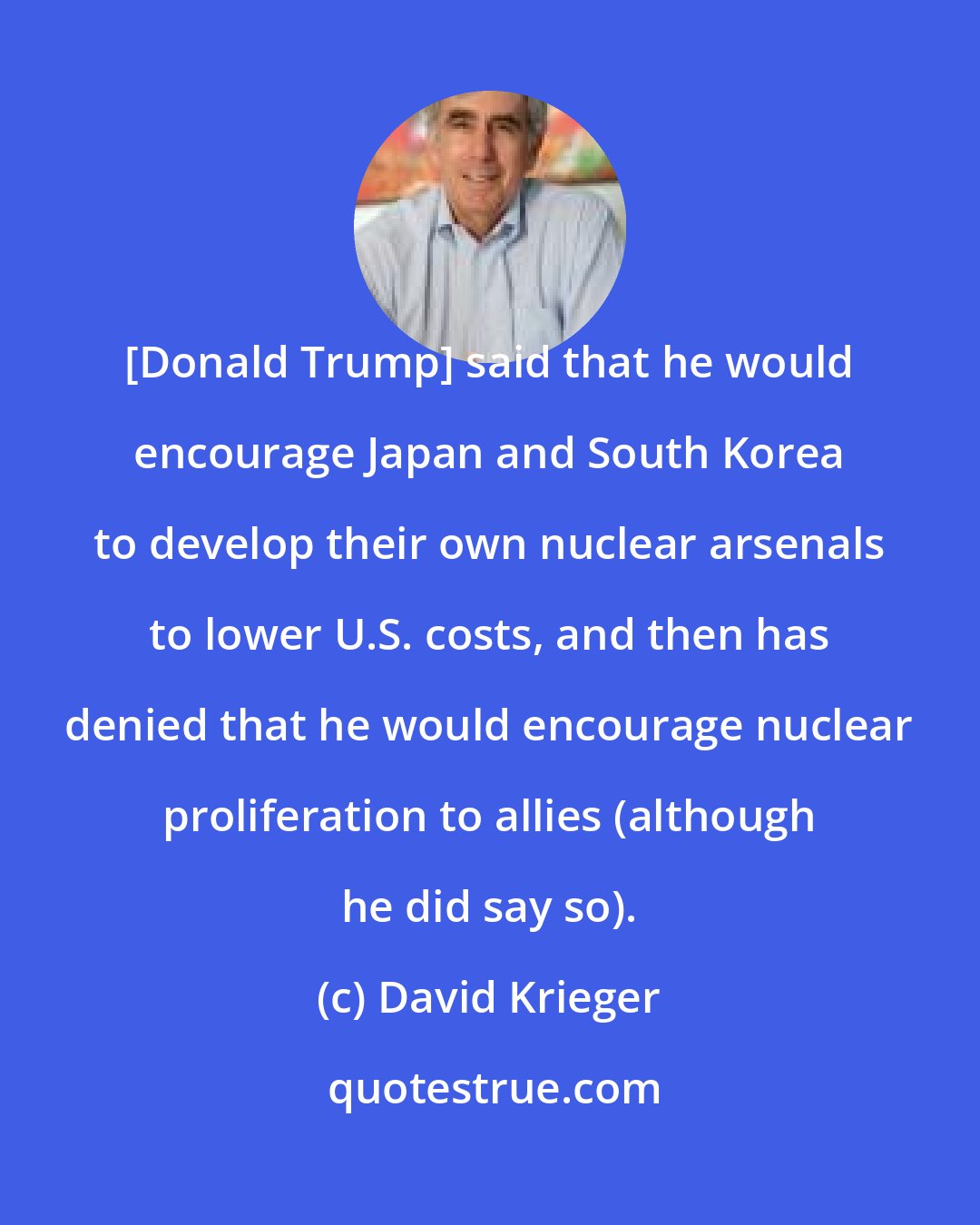 David Krieger: [Donald Trump] said that he would encourage Japan and South Korea to develop their own nuclear arsenals to lower U.S. costs, and then has denied that he would encourage nuclear proliferation to allies (although he did say so).