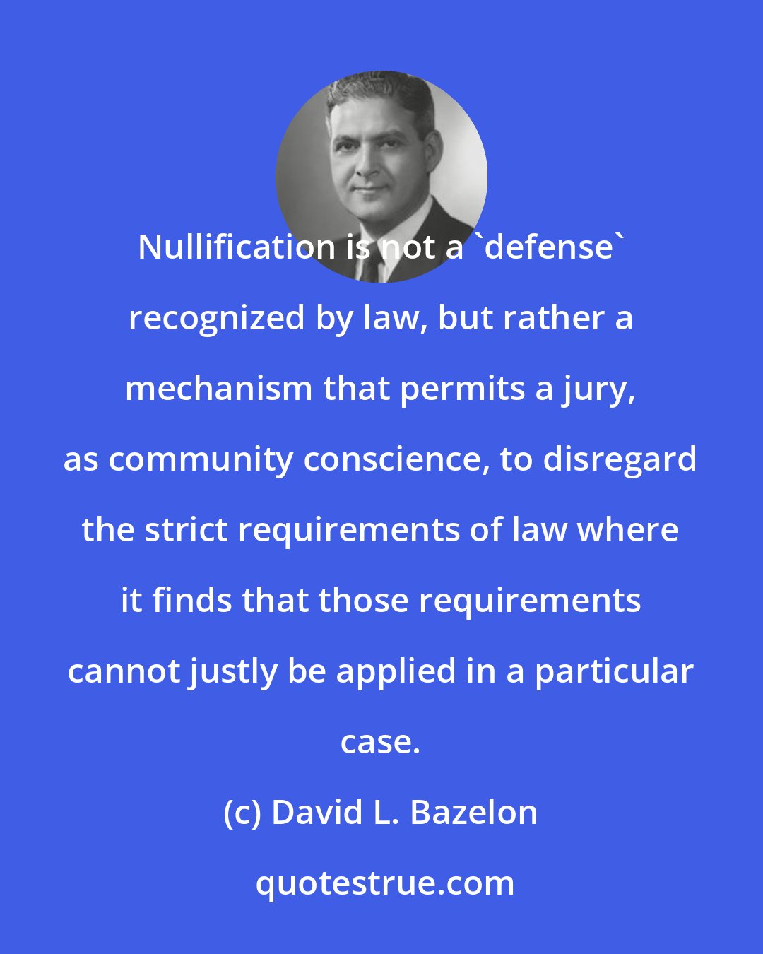 David L. Bazelon: Nullification is not a 'defense' recognized by law, but rather a mechanism that permits a jury, as community conscience, to disregard the strict requirements of law where it finds that those requirements cannot justly be applied in a particular case.