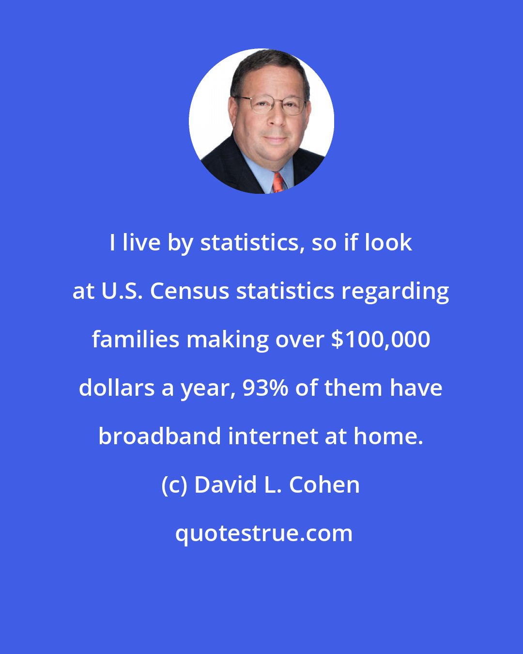 David L. Cohen: I live by statistics, so if look at U.S. Census statistics regarding families making over $100,000 dollars a year, 93% of them have broadband internet at home.