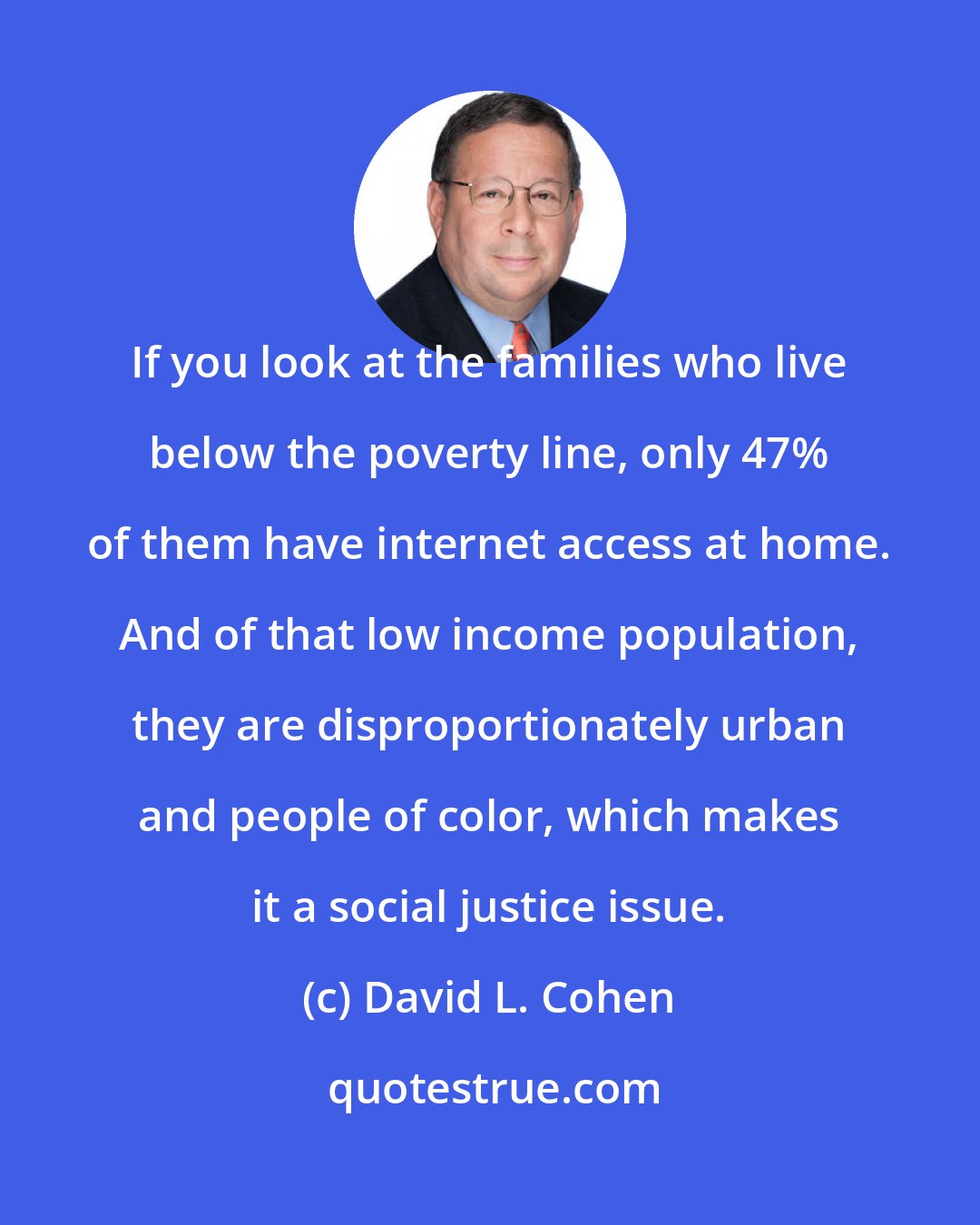 David L. Cohen: If you look at the families who live below the poverty line, only 47% of them have internet access at home. And of that low income population, they are disproportionately urban and people of color, which makes it a social justice issue.