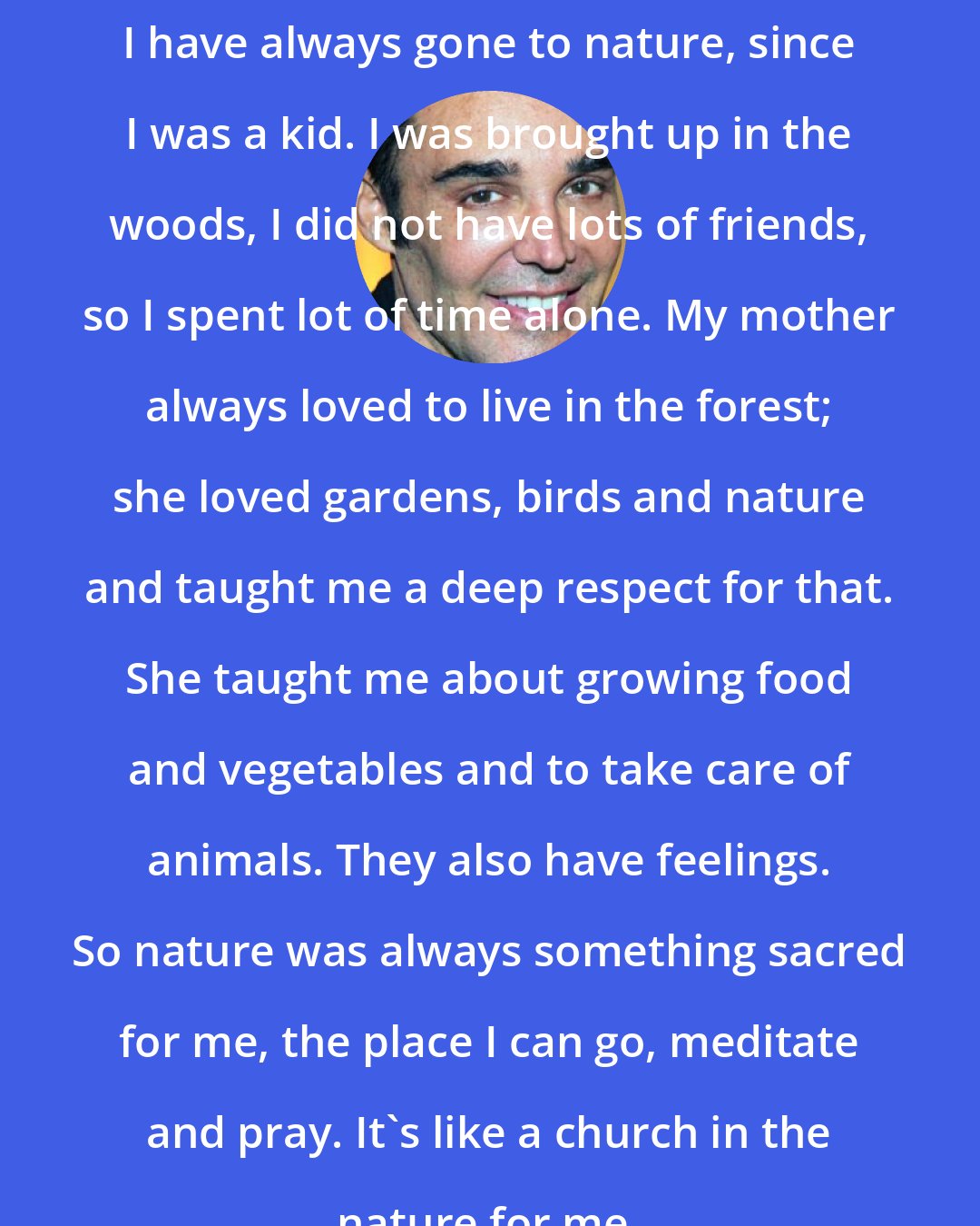 David LaChapelle: I have always gone to nature, since I was a kid. I was brought up in the woods, I did not have lots of friends, so I spent lot of time alone. My mother always loved to live in the forest; she loved gardens, birds and nature and taught me a deep respect for that. She taught me about growing food and vegetables and to take care of animals. They also have feelings. So nature was always something sacred for me, the place I can go, meditate and pray. It's like a church in the nature for me.