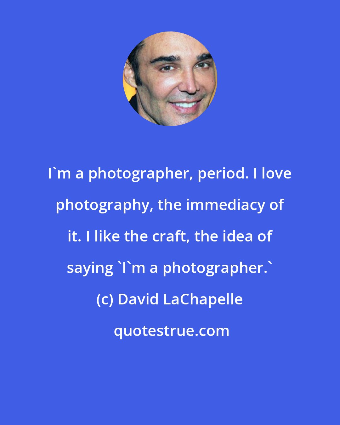 David LaChapelle: I'm a photographer, period. I love photography, the immediacy of it. I like the craft, the idea of saying 'I'm a photographer.'