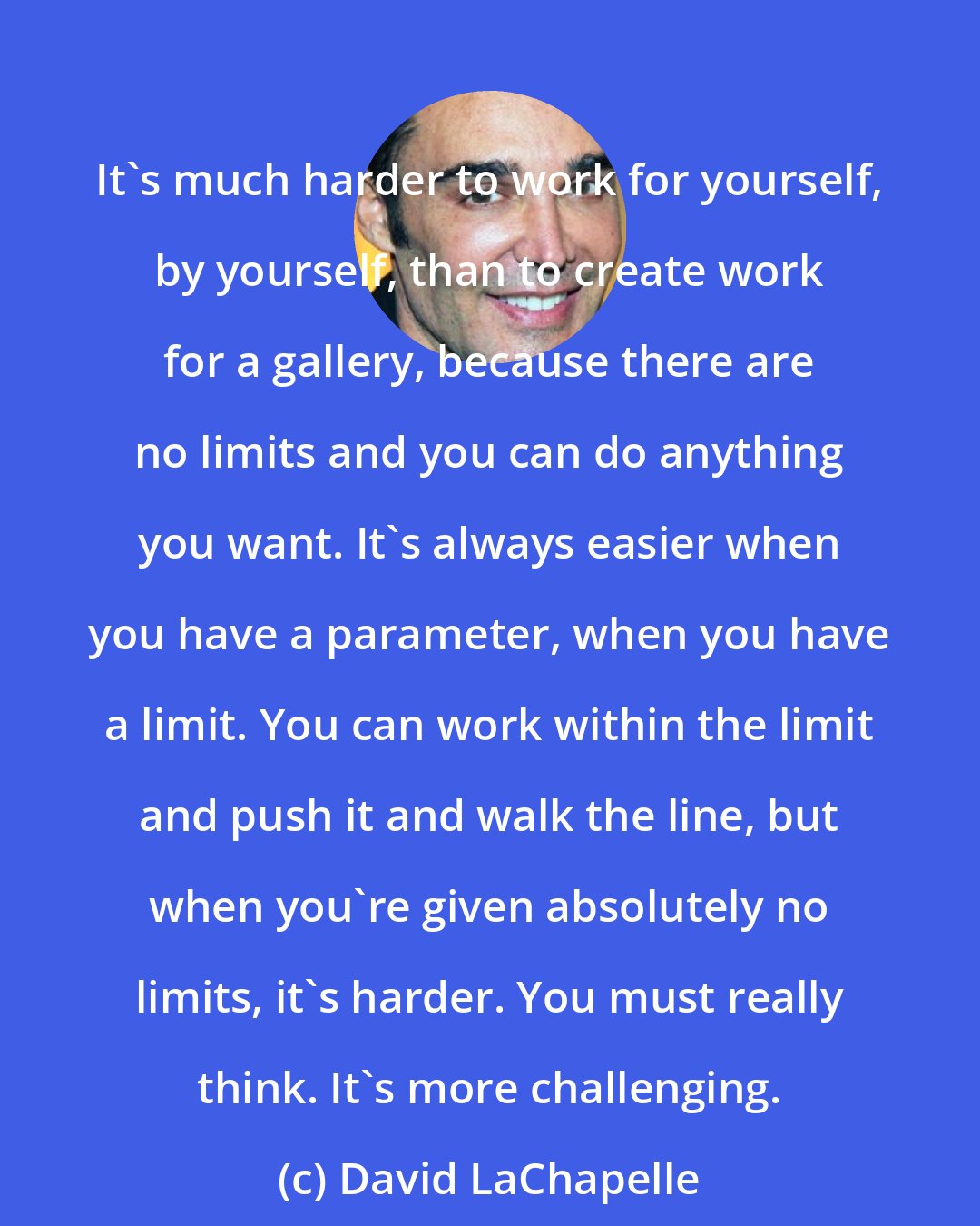 David LaChapelle: It's much harder to work for yourself, by yourself, than to create work for a gallery, because there are no limits and you can do anything you want. It's always easier when you have a parameter, when you have a limit. You can work within the limit and push it and walk the line, but when you're given absolutely no limits, it's harder. You must really think. It's more challenging.