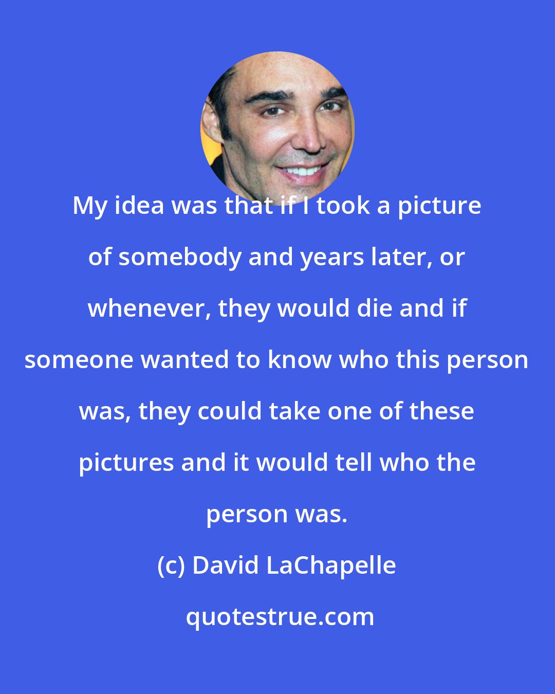 David LaChapelle: My idea was that if I took a picture of somebody and years later, or whenever, they would die and if someone wanted to know who this person was, they could take one of these pictures and it would tell who the person was.