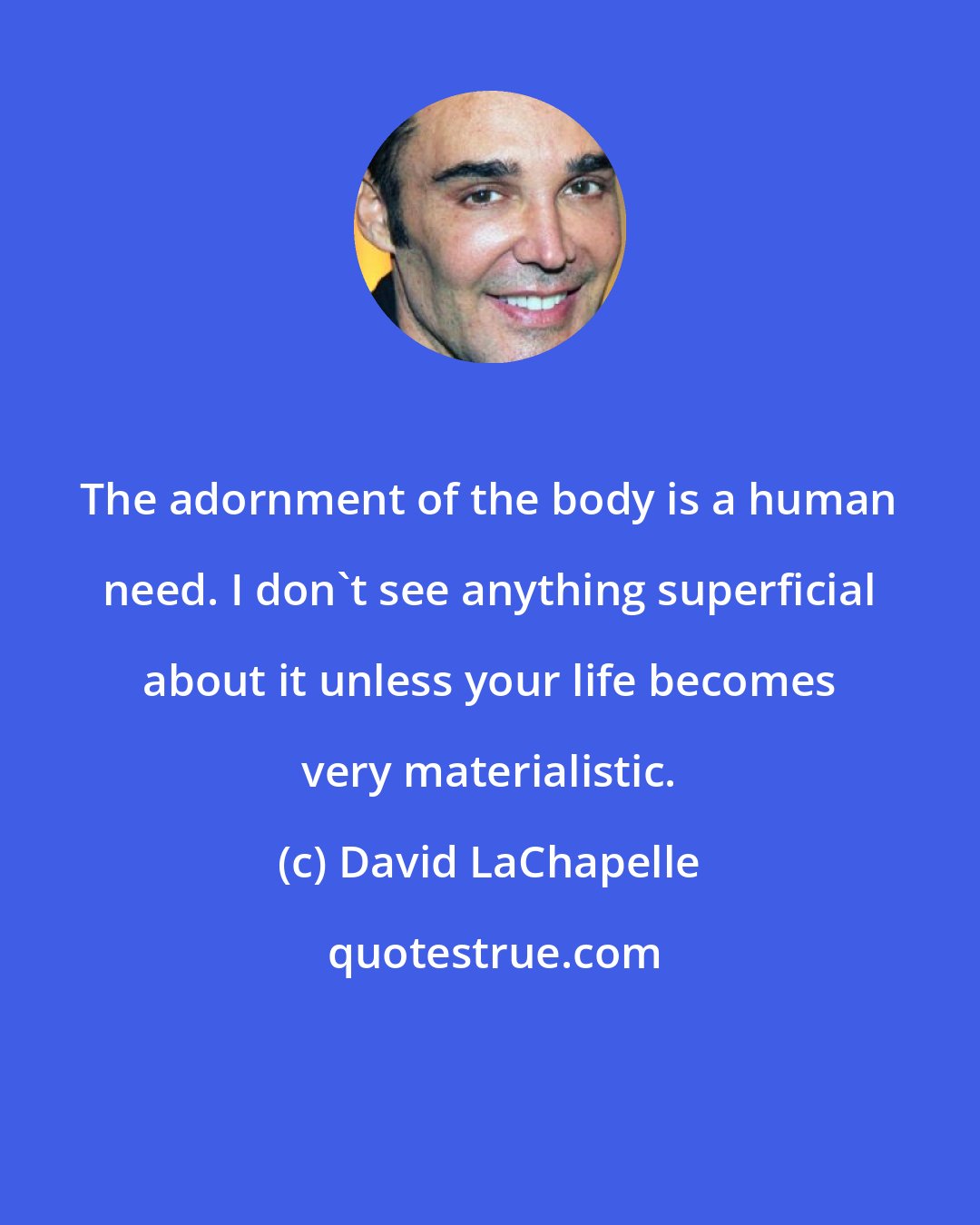 David LaChapelle: The adornment of the body is a human need. I don't see anything superficial about it unless your life becomes very materialistic.