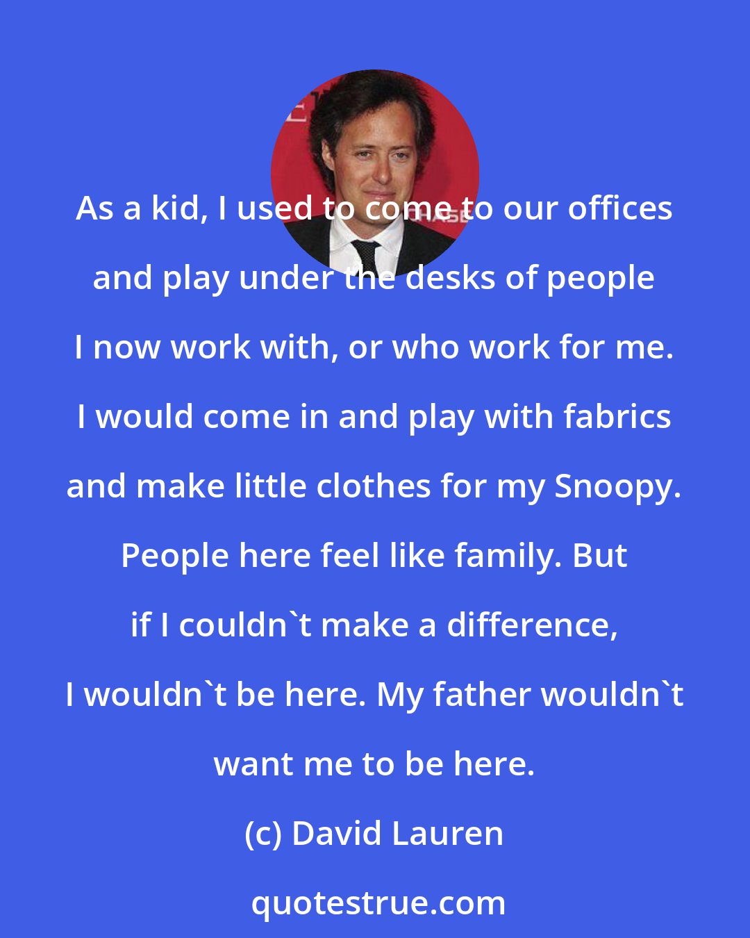 David Lauren: As a kid, I used to come to our offices and play under the desks of people I now work with, or who work for me. I would come in and play with fabrics and make little clothes for my Snoopy. People here feel like family. But if I couldn't make a difference, I wouldn't be here. My father wouldn't want me to be here.