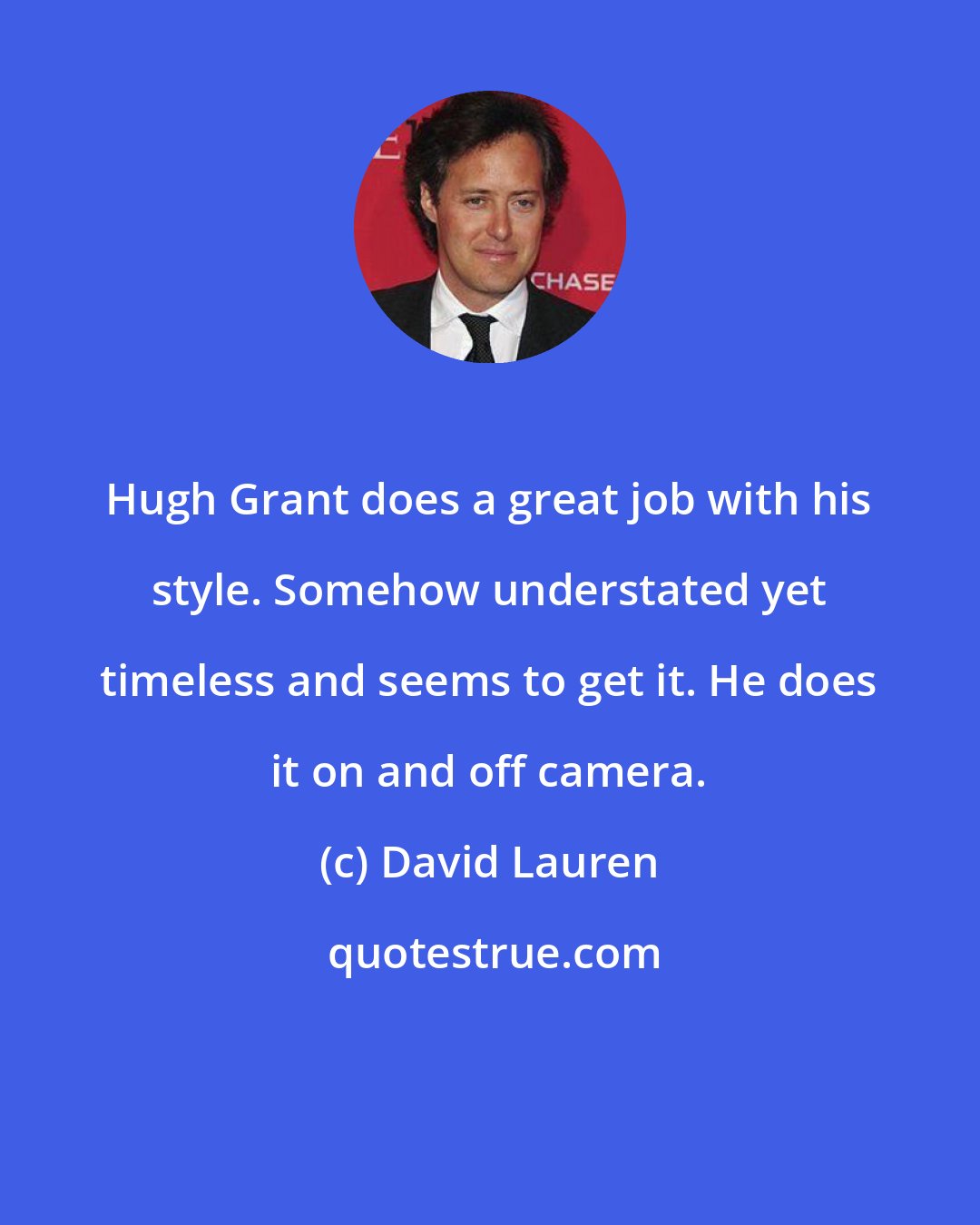 David Lauren: Hugh Grant does a great job with his style. Somehow understated yet timeless and seems to get it. He does it on and off camera.