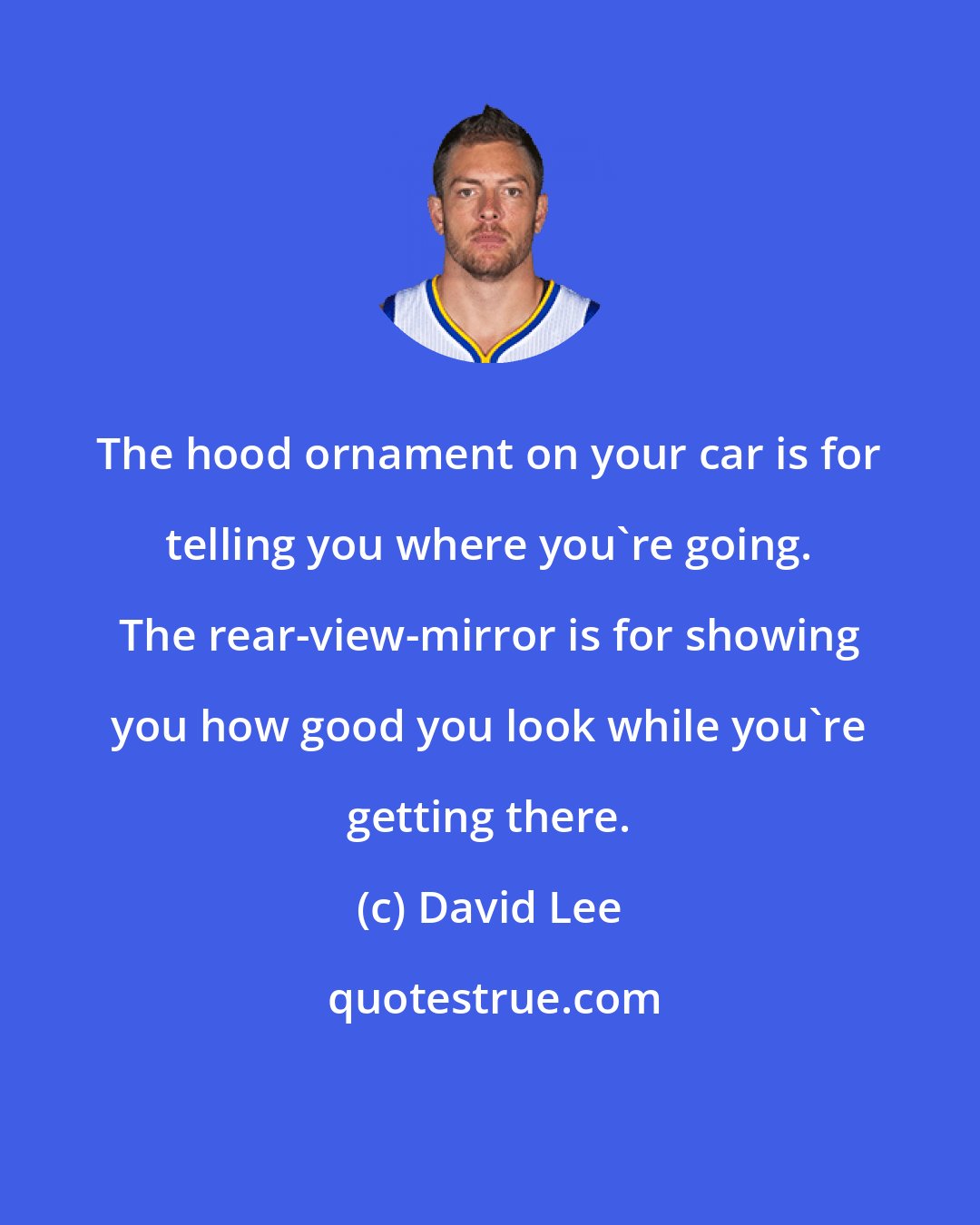 David Lee: The hood ornament on your car is for telling you where you're going. The rear-view-mirror is for showing you how good you look while you're getting there.