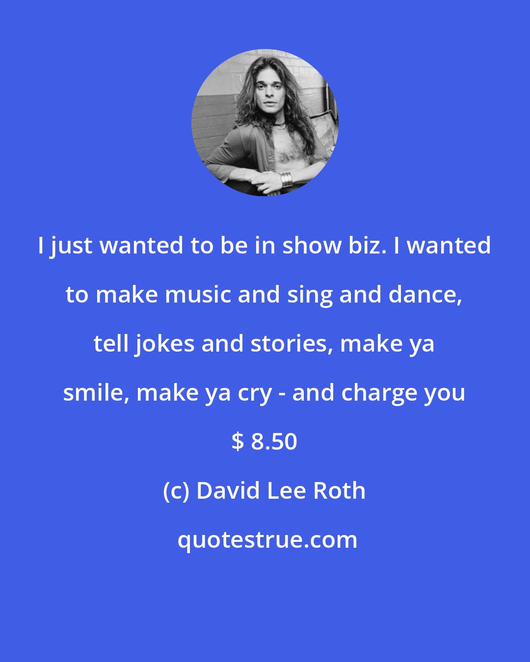 David Lee Roth: I just wanted to be in show biz. I wanted to make music and sing and dance, tell jokes and stories, make ya smile, make ya cry - and charge you $ 8.50