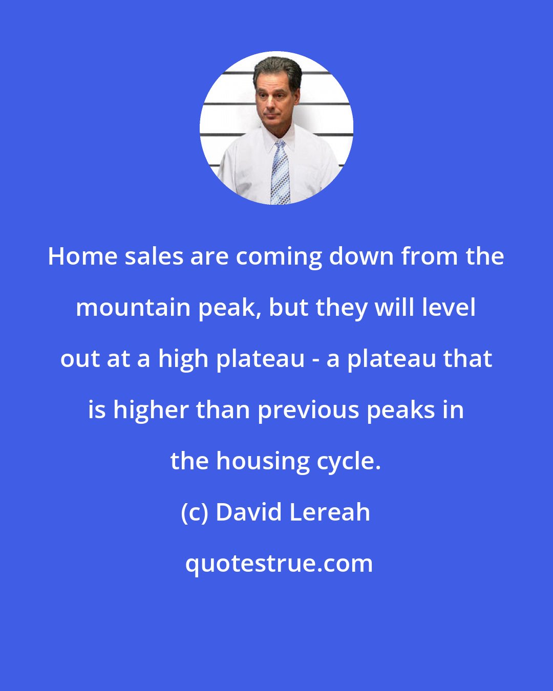 David Lereah: Home sales are coming down from the mountain peak, but they will level out at a high plateau - a plateau that is higher than previous peaks in the housing cycle.