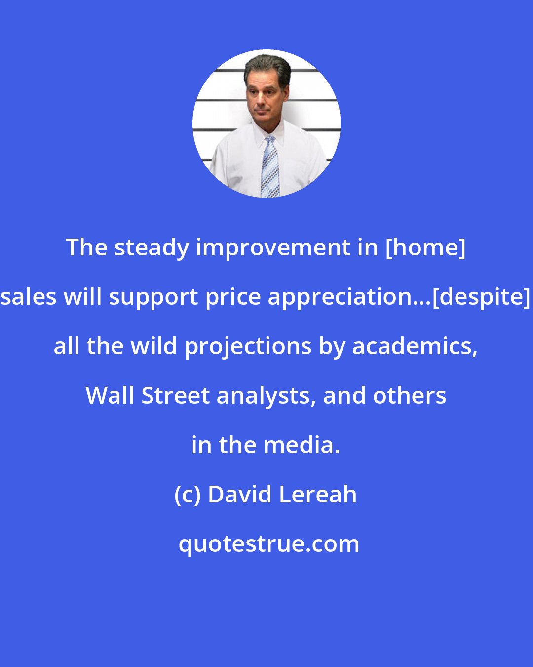 David Lereah: The steady improvement in [home] sales will support price appreciation...[despite] all the wild projections by academics, Wall Street analysts, and others in the media.