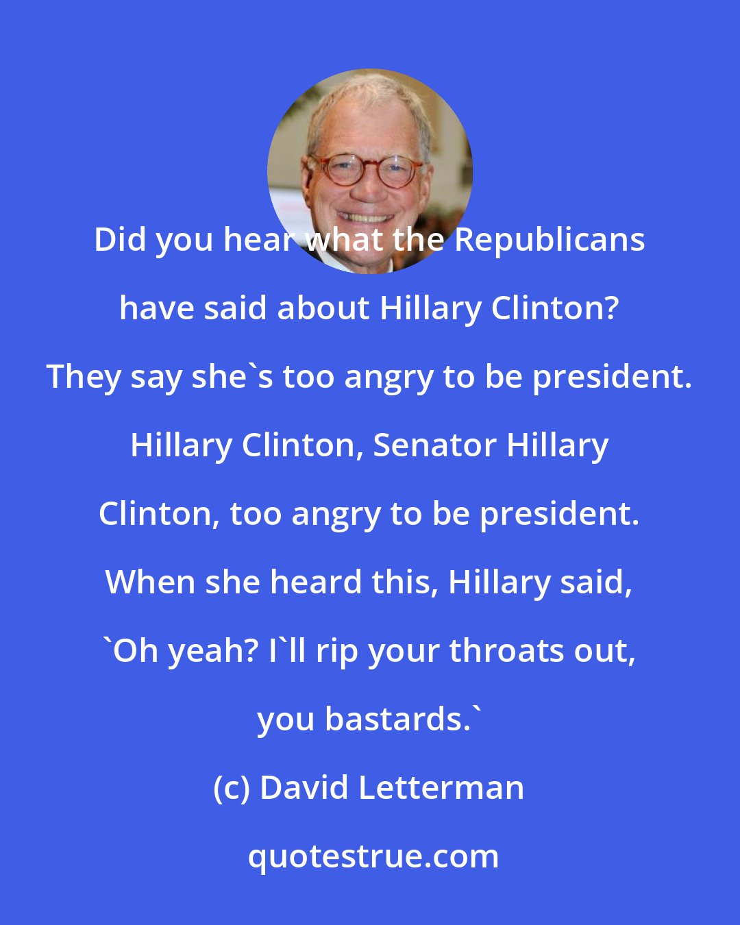 David Letterman: Did you hear what the Republicans have said about Hillary Clinton? They say she's too angry to be president. Hillary Clinton, Senator Hillary Clinton, too angry to be president. When she heard this, Hillary said, 'Oh yeah? I'll rip your throats out, you bastards.'