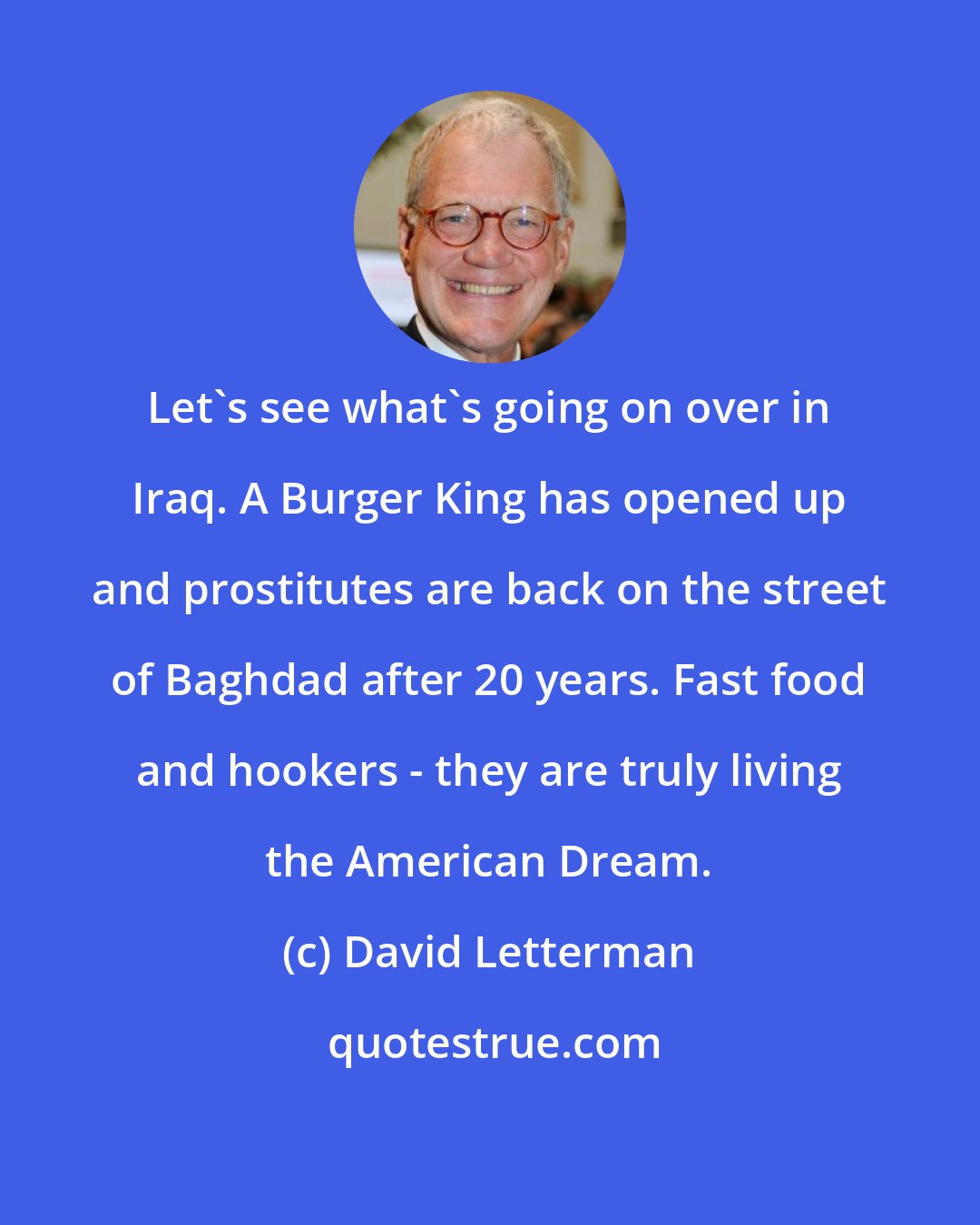 David Letterman: Let's see what's going on over in Iraq. A Burger King has opened up and prostitutes are back on the street of Baghdad after 20 years. Fast food and hookers - they are truly living the American Dream.
