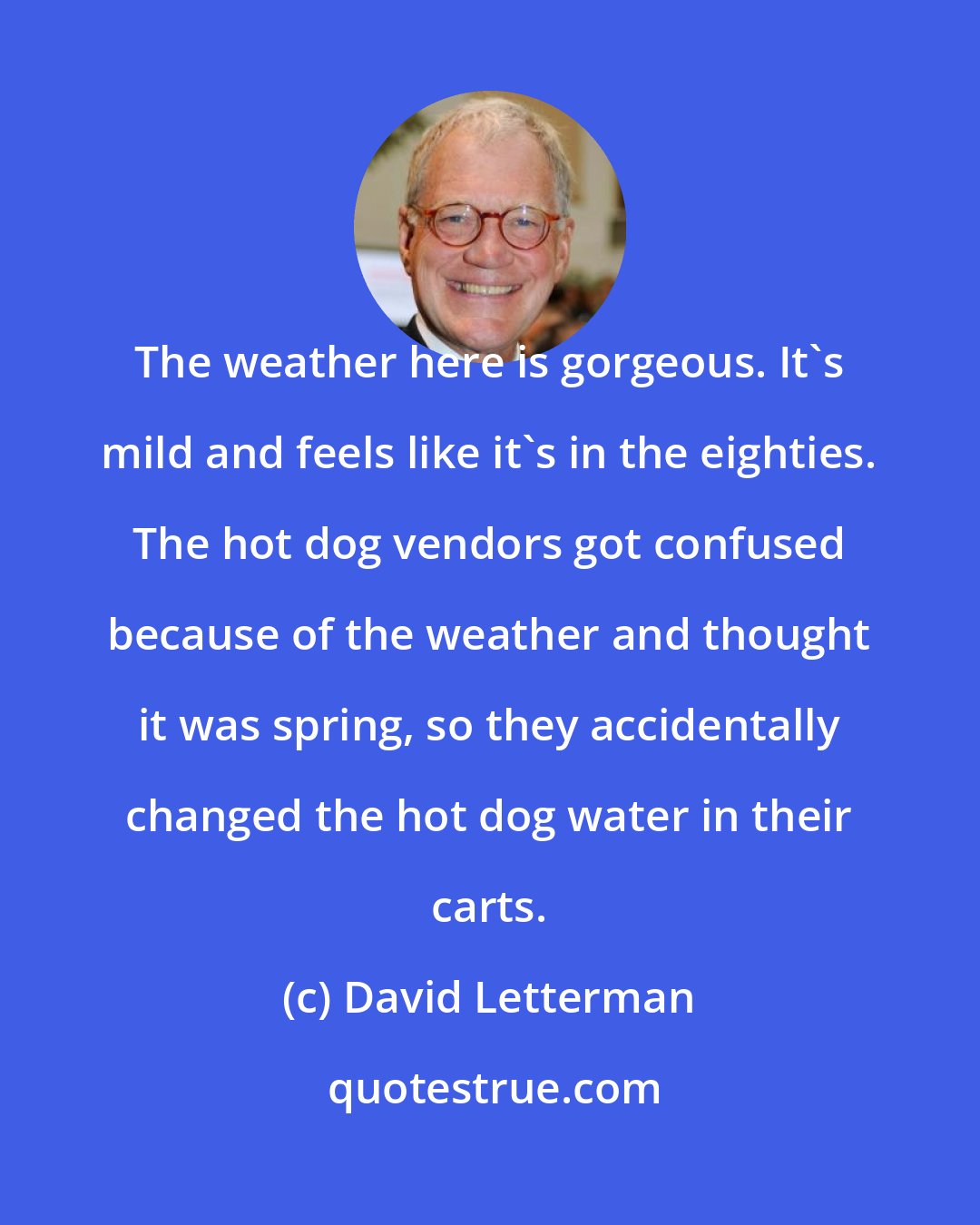 David Letterman: The weather here is gorgeous. It's mild and feels like it's in the eighties. The hot dog vendors got confused because of the weather and thought it was spring, so they accidentally changed the hot dog water in their carts.