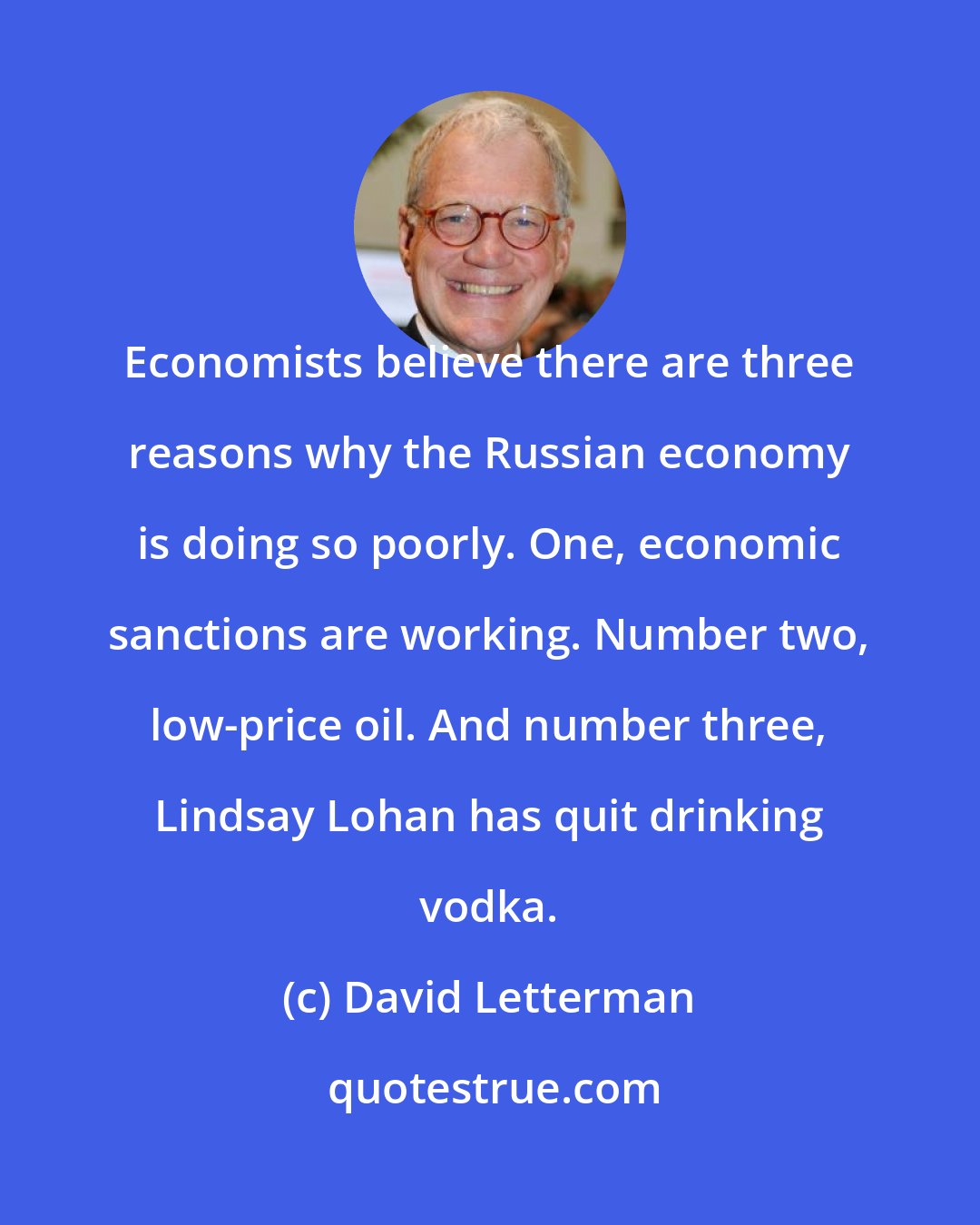 David Letterman: Economists believe there are three reasons why the Russian economy is doing so poorly. One, economic sanctions are working. Number two, low-price oil. And number three, Lindsay Lohan has quit drinking vodka.