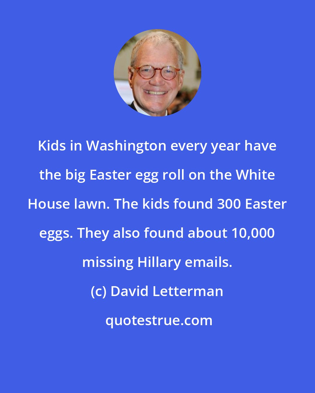 David Letterman: Kids in Washington every year have the big Easter egg roll on the White House lawn. The kids found 300 Easter eggs. They also found about 10,000 missing Hillary emails.