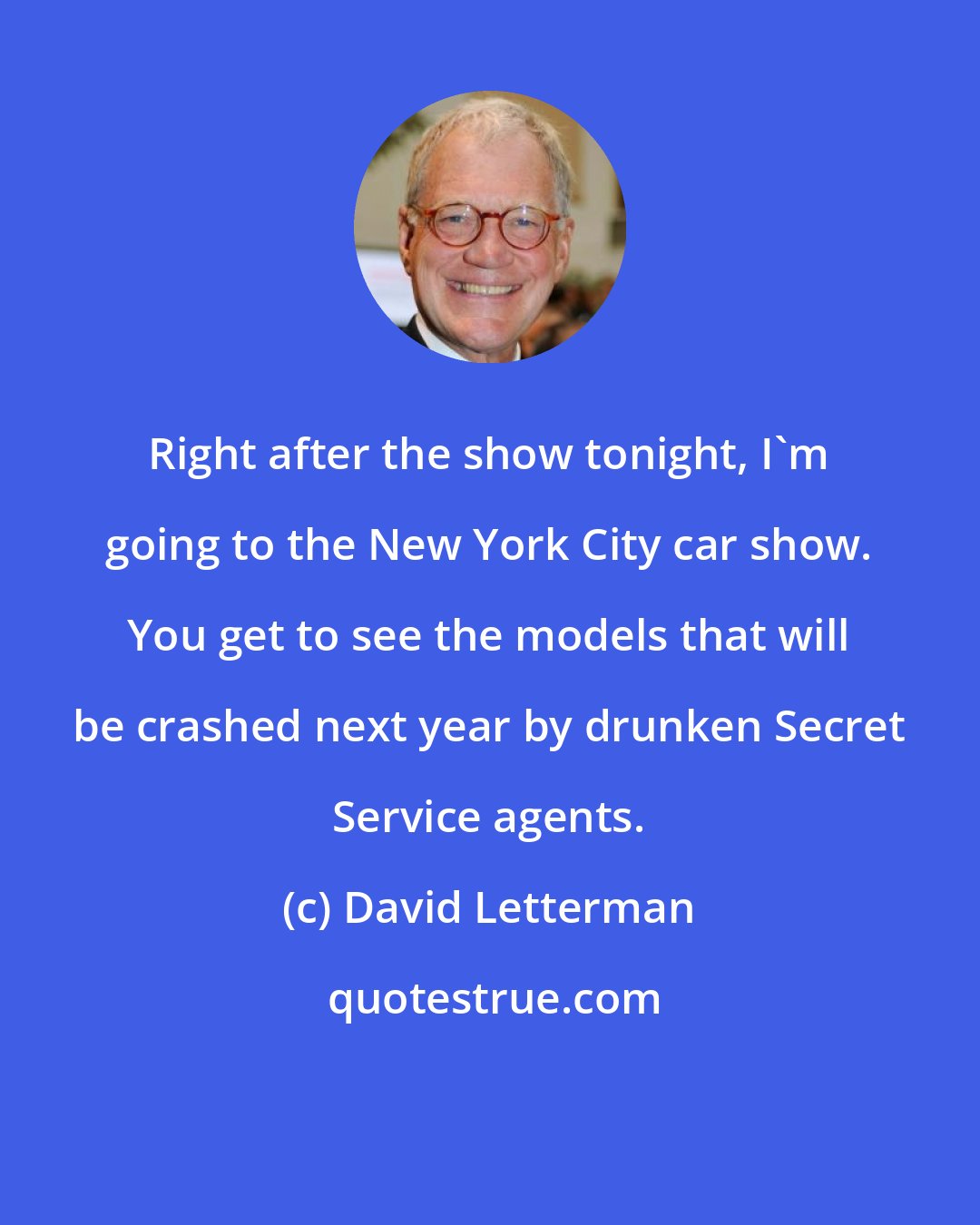 David Letterman: Right after the show tonight, I'm going to the New York City car show. You get to see the models that will be crashed next year by drunken Secret Service agents.