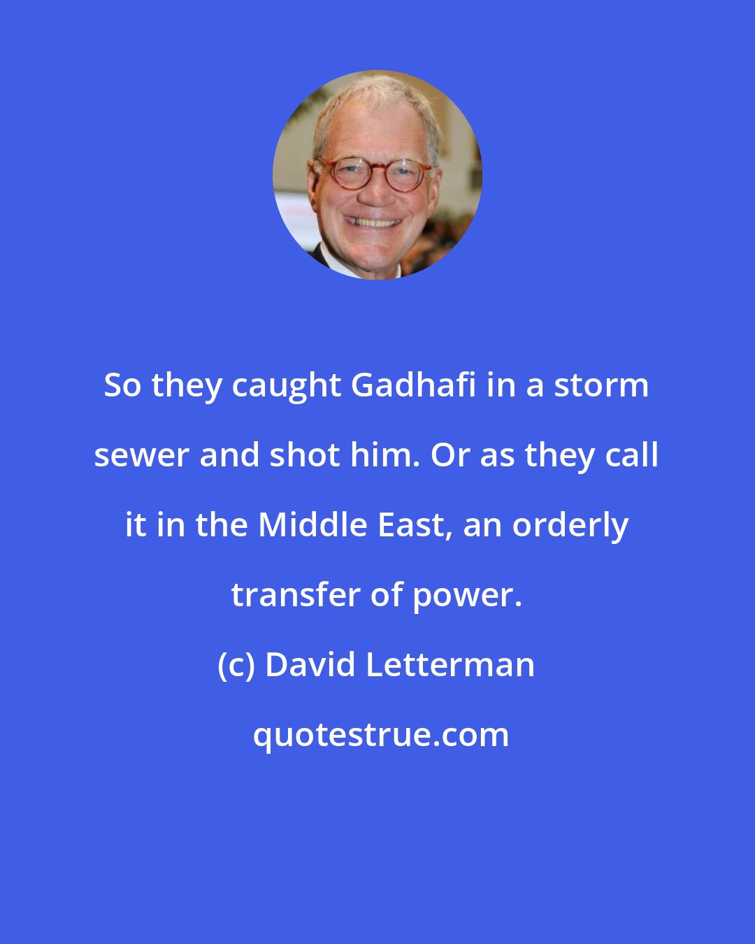 David Letterman: So they caught Gadhafi in a storm sewer and shot him. Or as they call it in the Middle East, an orderly transfer of power.