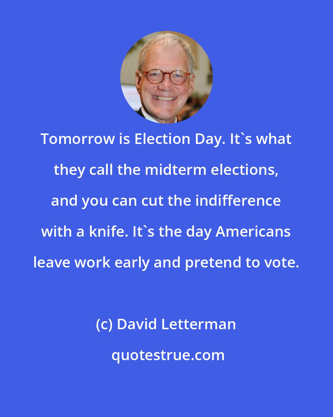David Letterman: Tomorrow is Election Day. It's what they call the midterm elections, and you can cut the indifference with a knife. It's the day Americans leave work early and pretend to vote.