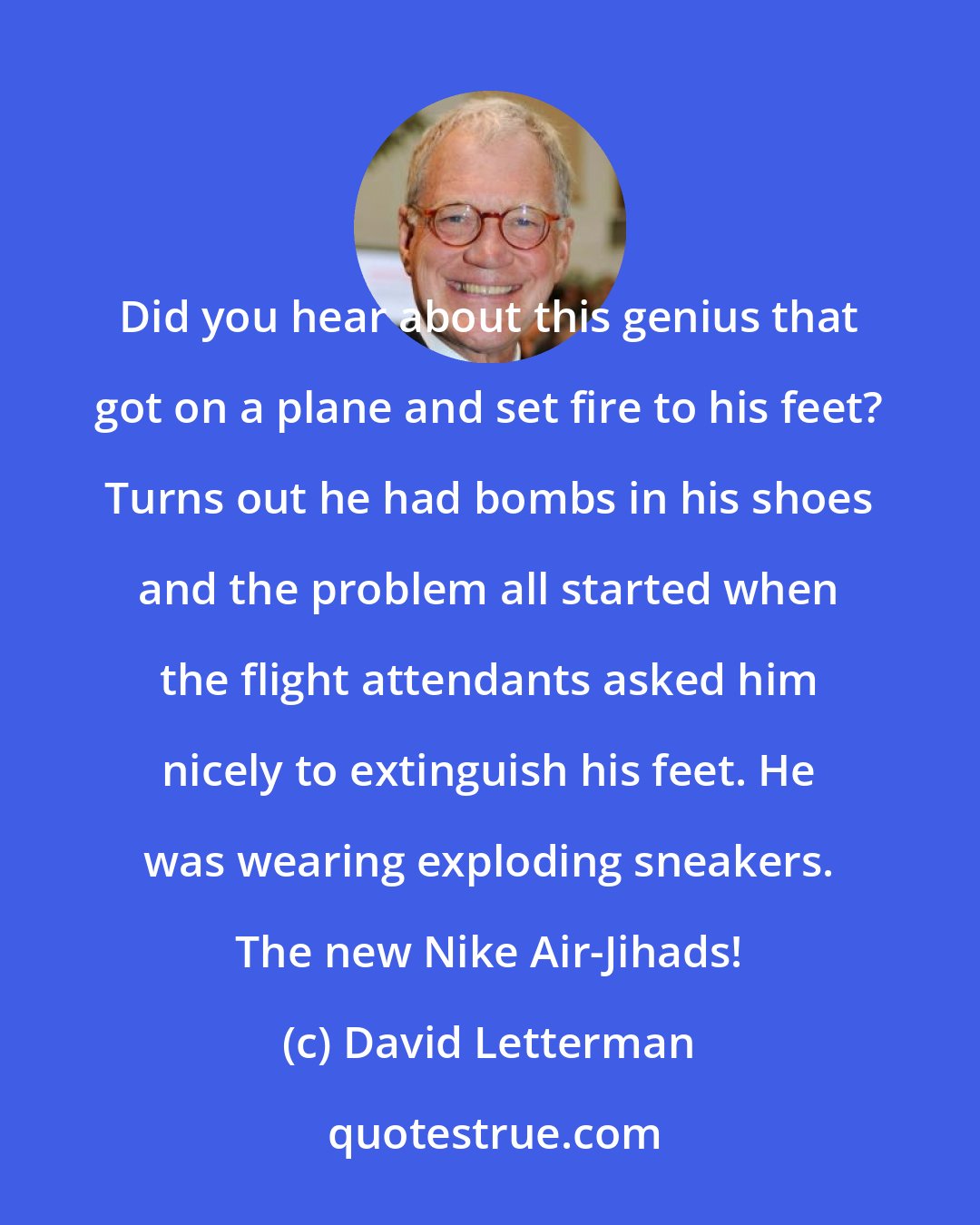 David Letterman: Did you hear about this genius that got on a plane and set fire to his feet? Turns out he had bombs in his shoes and the problem all started when the flight attendants asked him nicely to extinguish his feet. He was wearing exploding sneakers. The new Nike Air-Jihads!