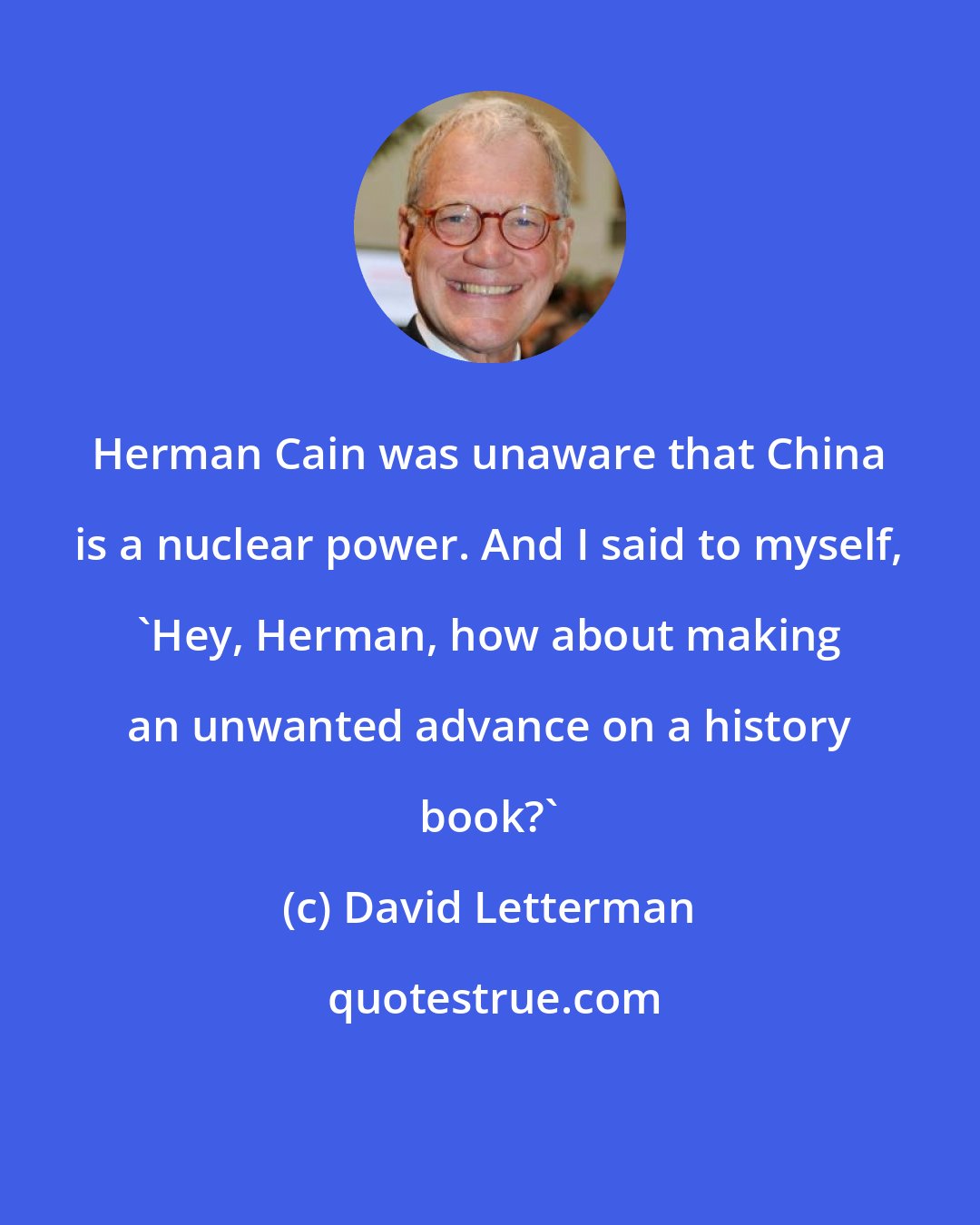David Letterman: Herman Cain was unaware that China is a nuclear power. And I said to myself, 'Hey, Herman, how about making an unwanted advance on a history book?'