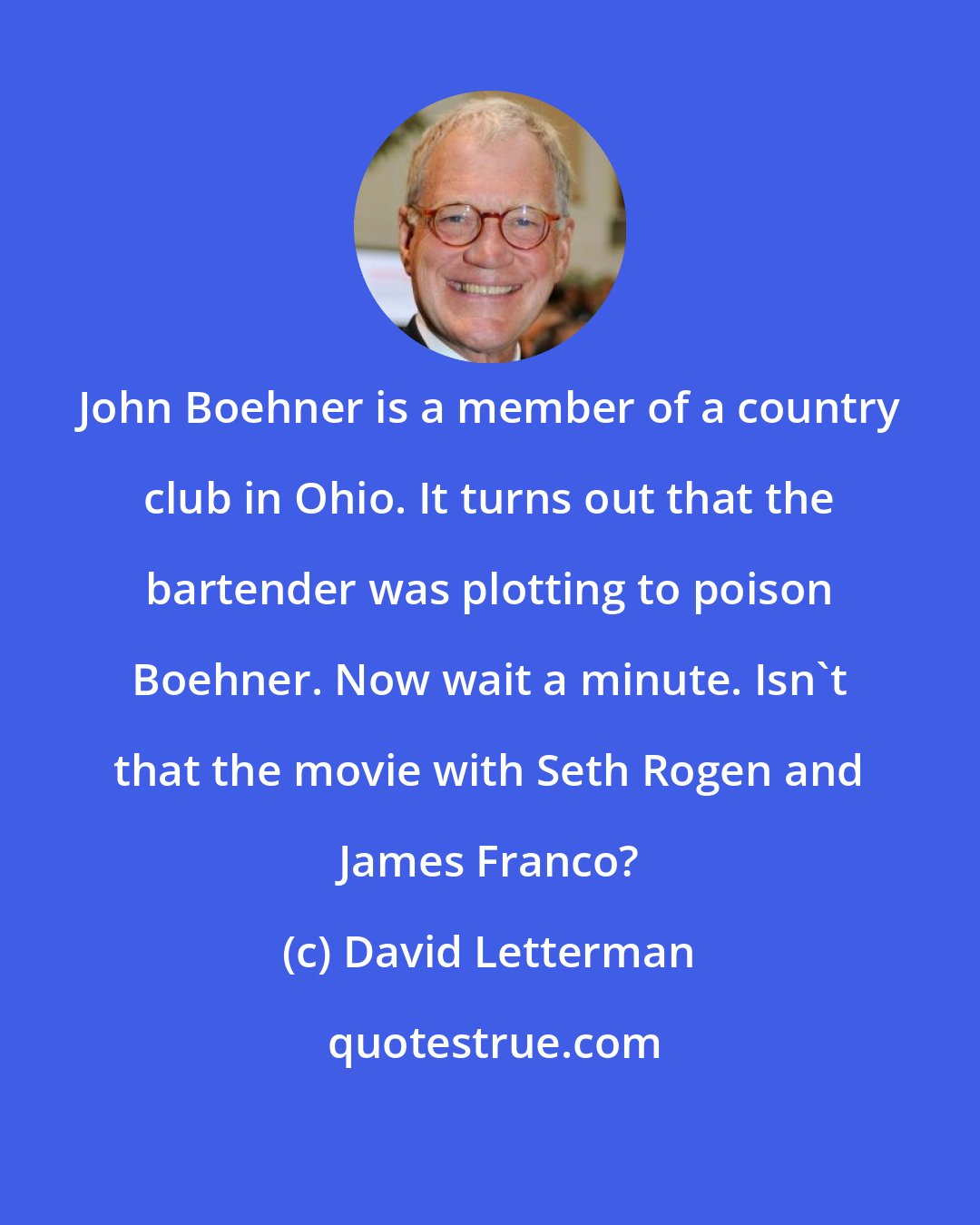 David Letterman: John Boehner is a member of a country club in Ohio. It turns out that the bartender was plotting to poison Boehner. Now wait a minute. Isn't that the movie with Seth Rogen and James Franco?