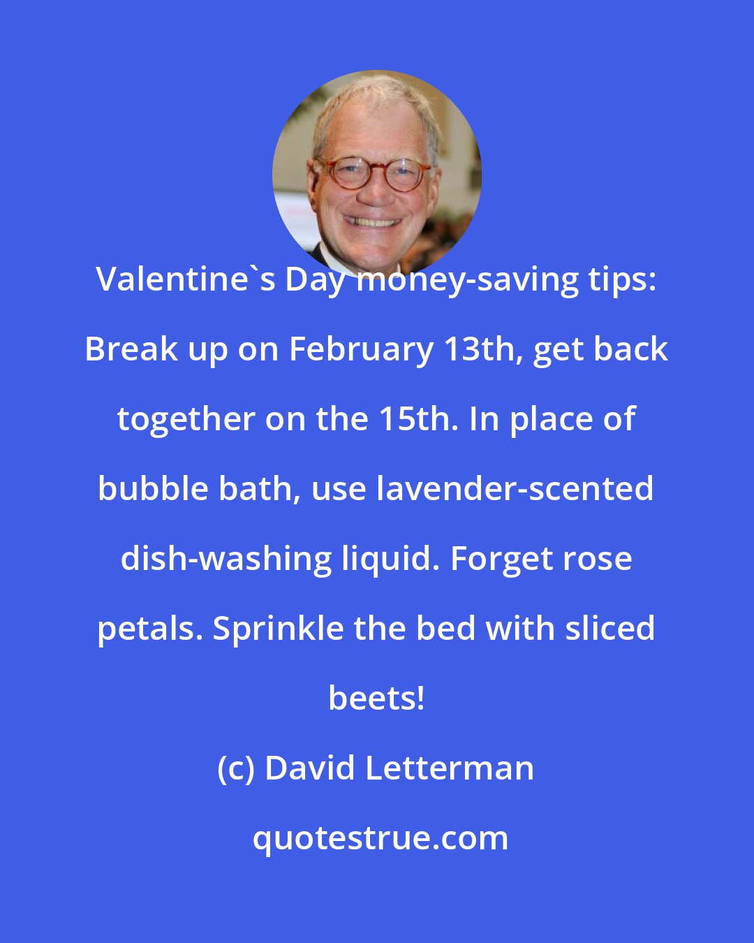 David Letterman: Valentine's Day money-saving tips: Break up on February 13th, get back together on the 15th. In place of bubble bath, use lavender-scented dish-washing liquid. Forget rose petals. Sprinkle the bed with sliced beets!