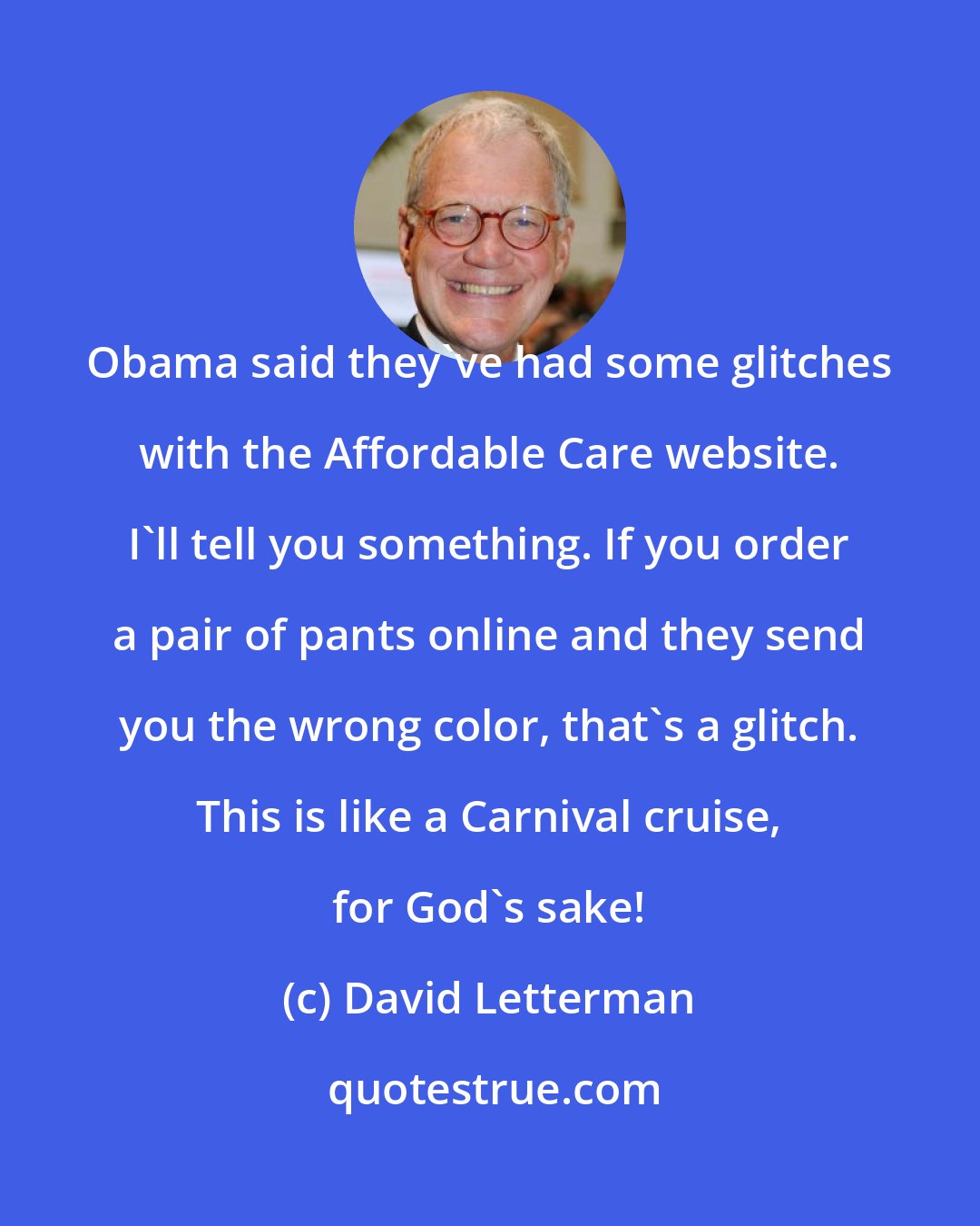 David Letterman: Obama said they've had some glitches with the Affordable Care website. I'll tell you something. If you order a pair of pants online and they send you the wrong color, that's a glitch. This is like a Carnival cruise, for God's sake!