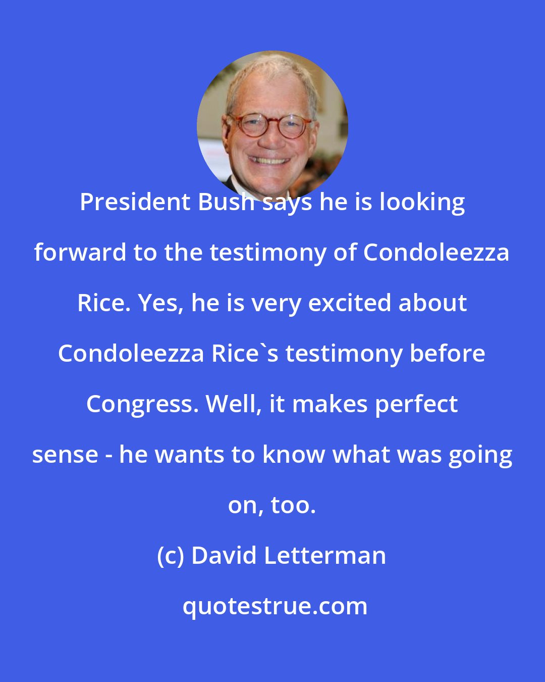 David Letterman: President Bush says he is looking forward to the testimony of Condoleezza Rice. Yes, he is very excited about Condoleezza Rice's testimony before Congress. Well, it makes perfect sense - he wants to know what was going on, too.