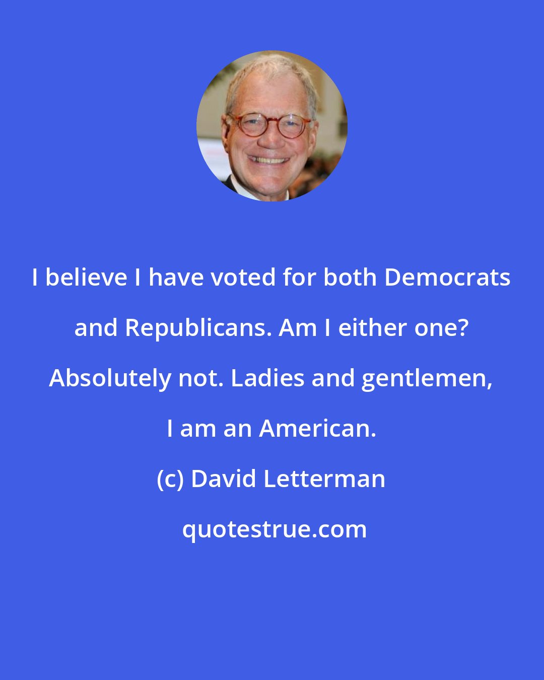 David Letterman: I believe I have voted for both Democrats and Republicans. Am I either one? Absolutely not. Ladies and gentlemen, I am an American.