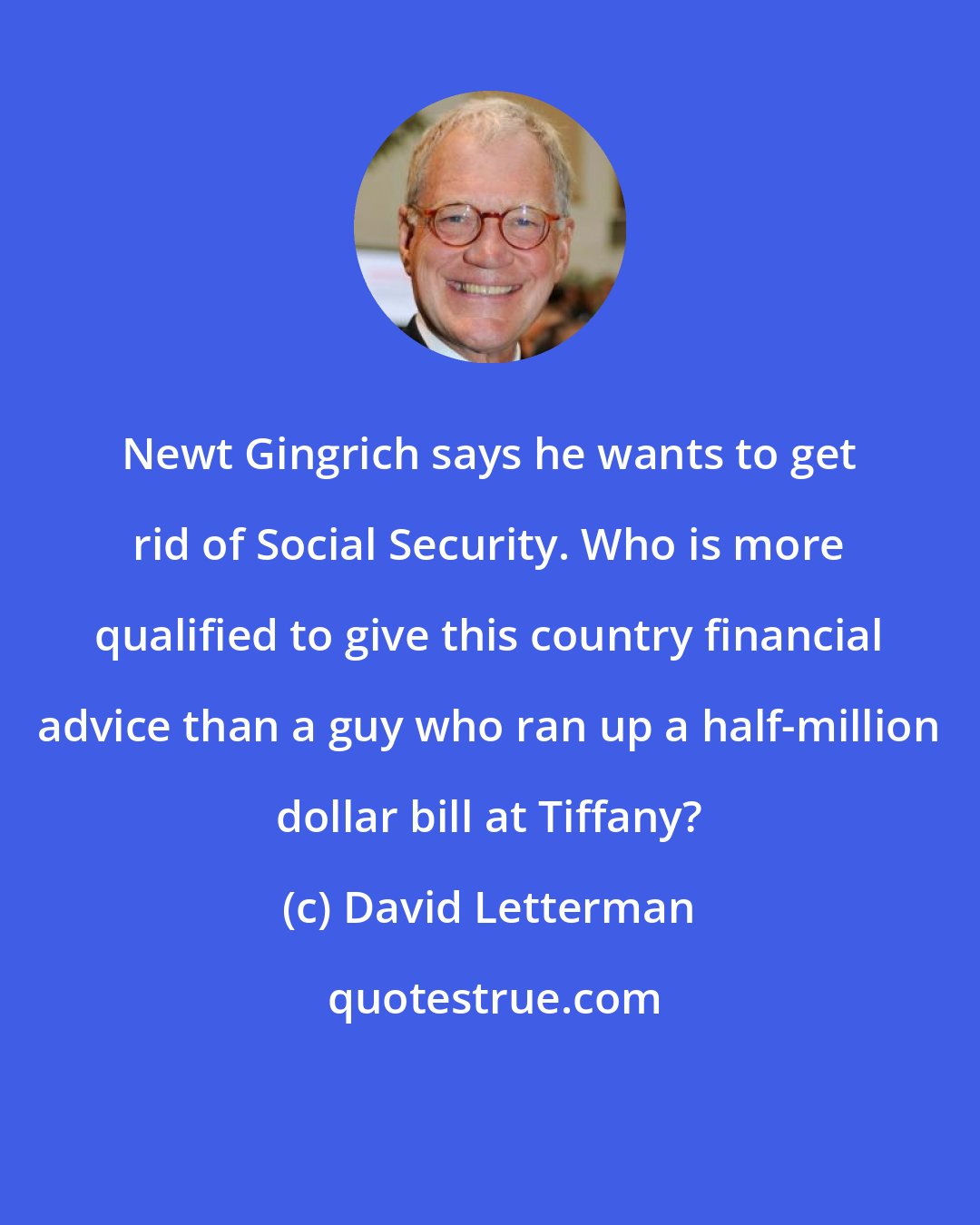David Letterman: Newt Gingrich says he wants to get rid of Social Security. Who is more qualified to give this country financial advice than a guy who ran up a half-million dollar bill at Tiffany?