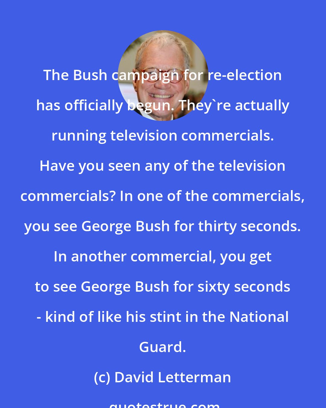 David Letterman: The Bush campaign for re-election has officially begun. They're actually running television commercials. Have you seen any of the television commercials? In one of the commercials, you see George Bush for thirty seconds. In another commercial, you get to see George Bush for sixty seconds - kind of like his stint in the National Guard.