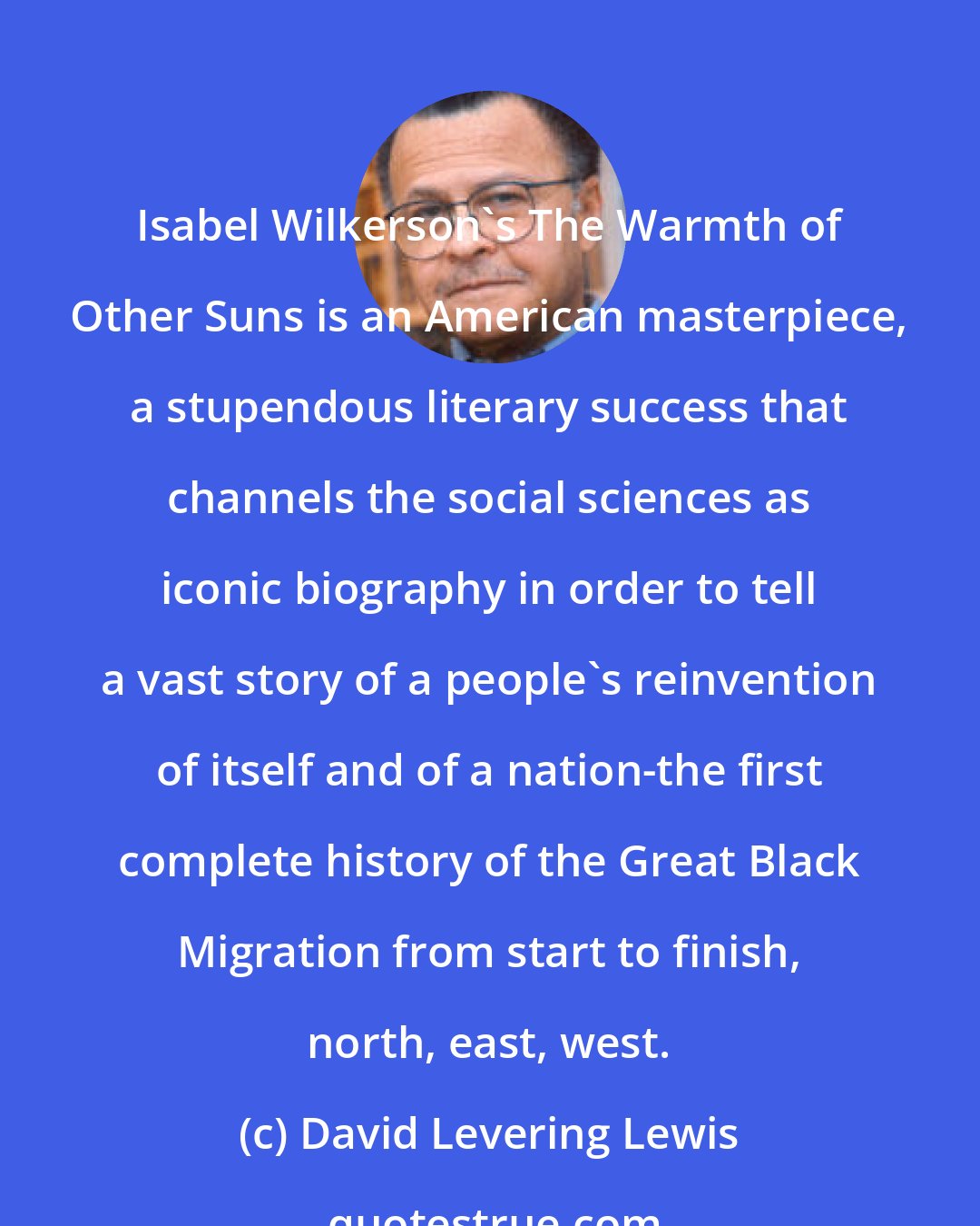 David Levering Lewis: Isabel Wilkerson's The Warmth of Other Suns is an American masterpiece, a stupendous literary success that channels the social sciences as iconic biography in order to tell a vast story of a people's reinvention of itself and of a nation-the first complete history of the Great Black Migration from start to finish, north, east, west.