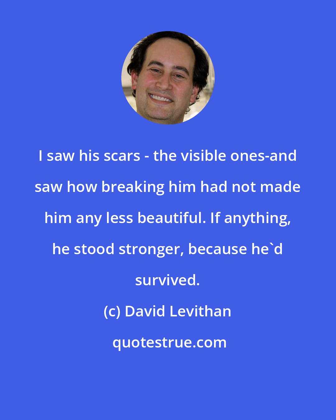 David Levithan: I saw his scars - the visible ones-and saw how breaking him had not made him any less beautiful. If anything, he stood stronger, because he'd survived.