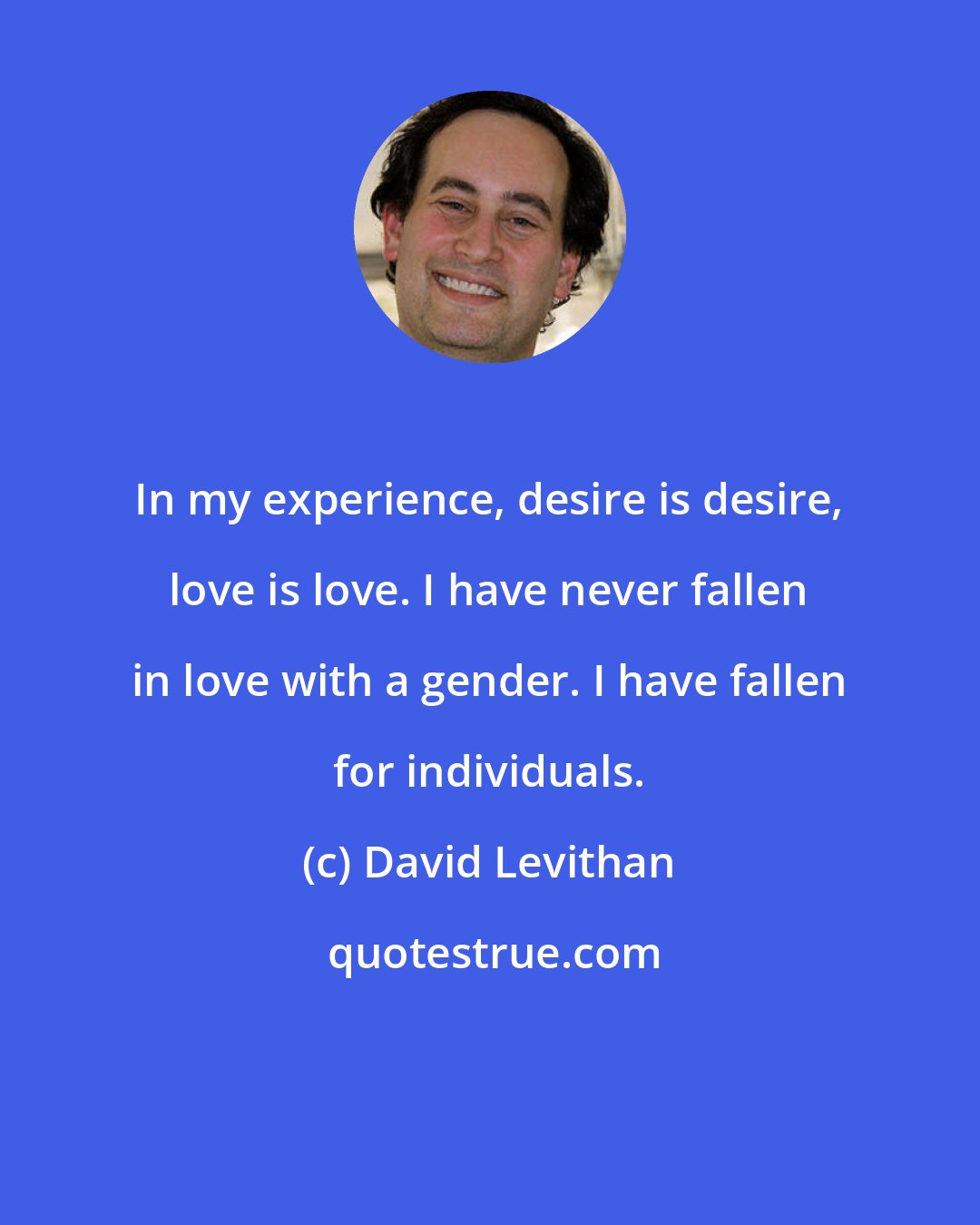 David Levithan: In my experience, desire is desire, love is love. I have never fallen in love with a gender. I have fallen for individuals.