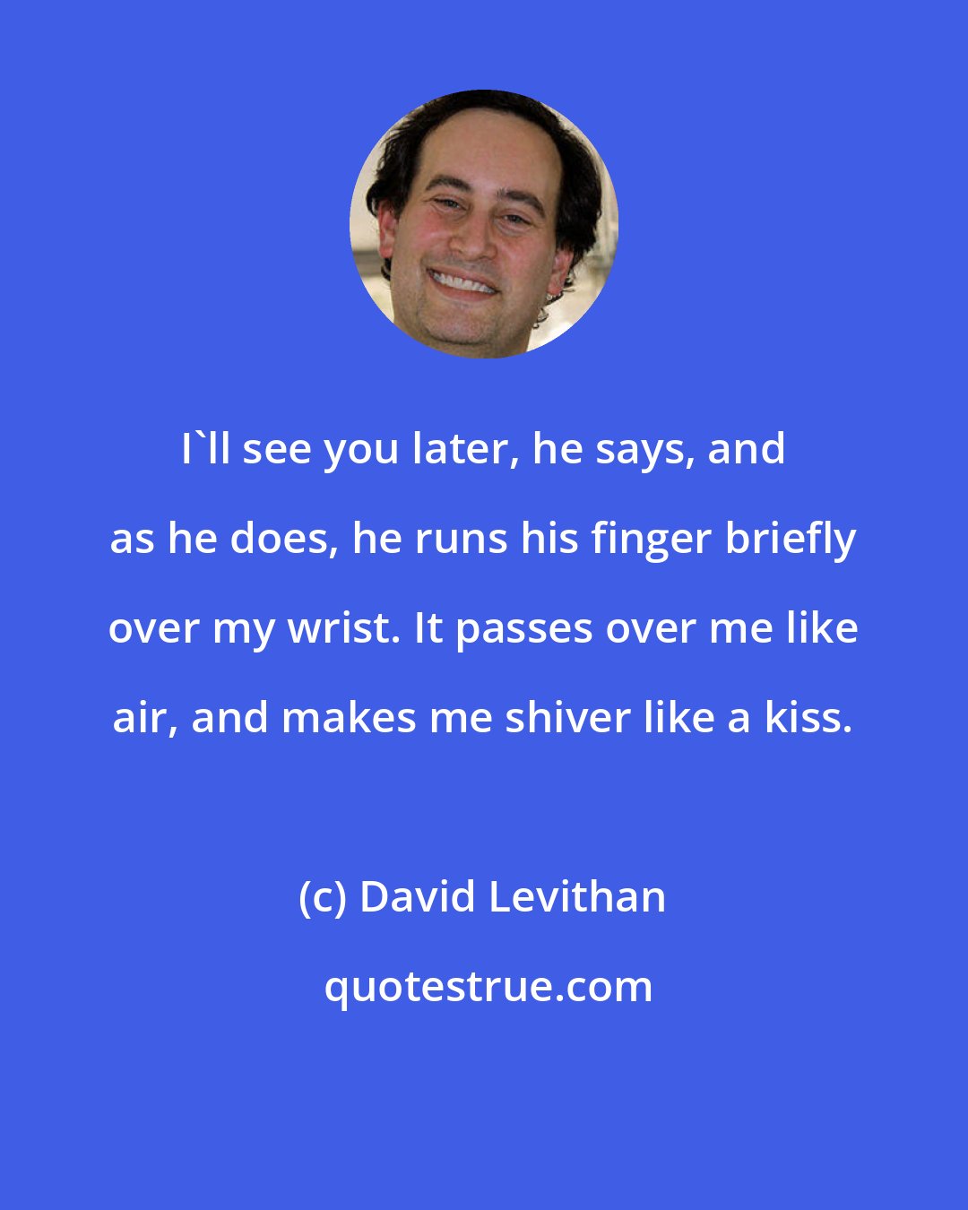 David Levithan: I'll see you later, he says, and as he does, he runs his finger briefly over my wrist. It passes over me like air, and makes me shiver like a kiss.
