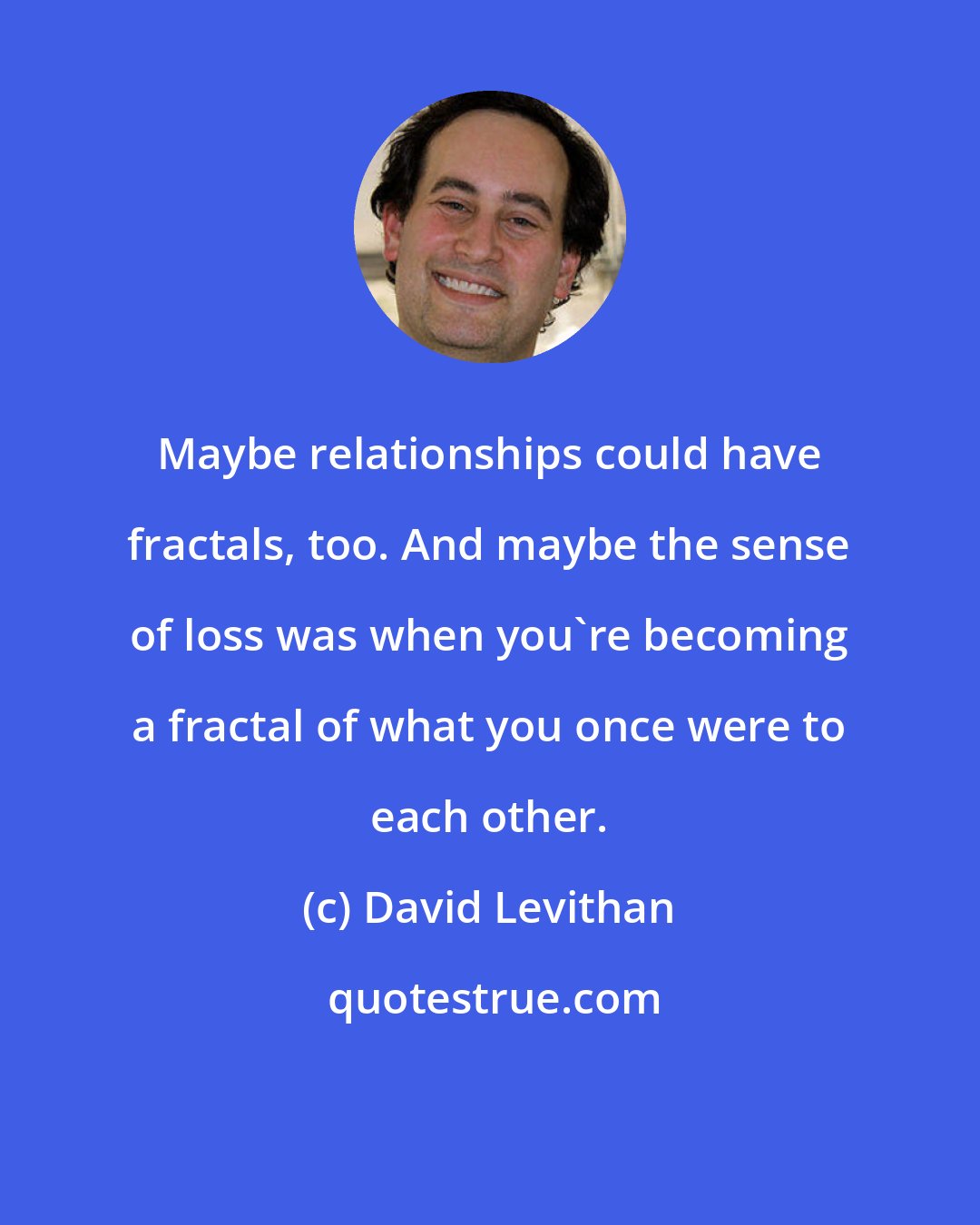 David Levithan: Maybe relationships could have fractals, too. And maybe the sense of loss was when you're becoming a fractal of what you once were to each other.