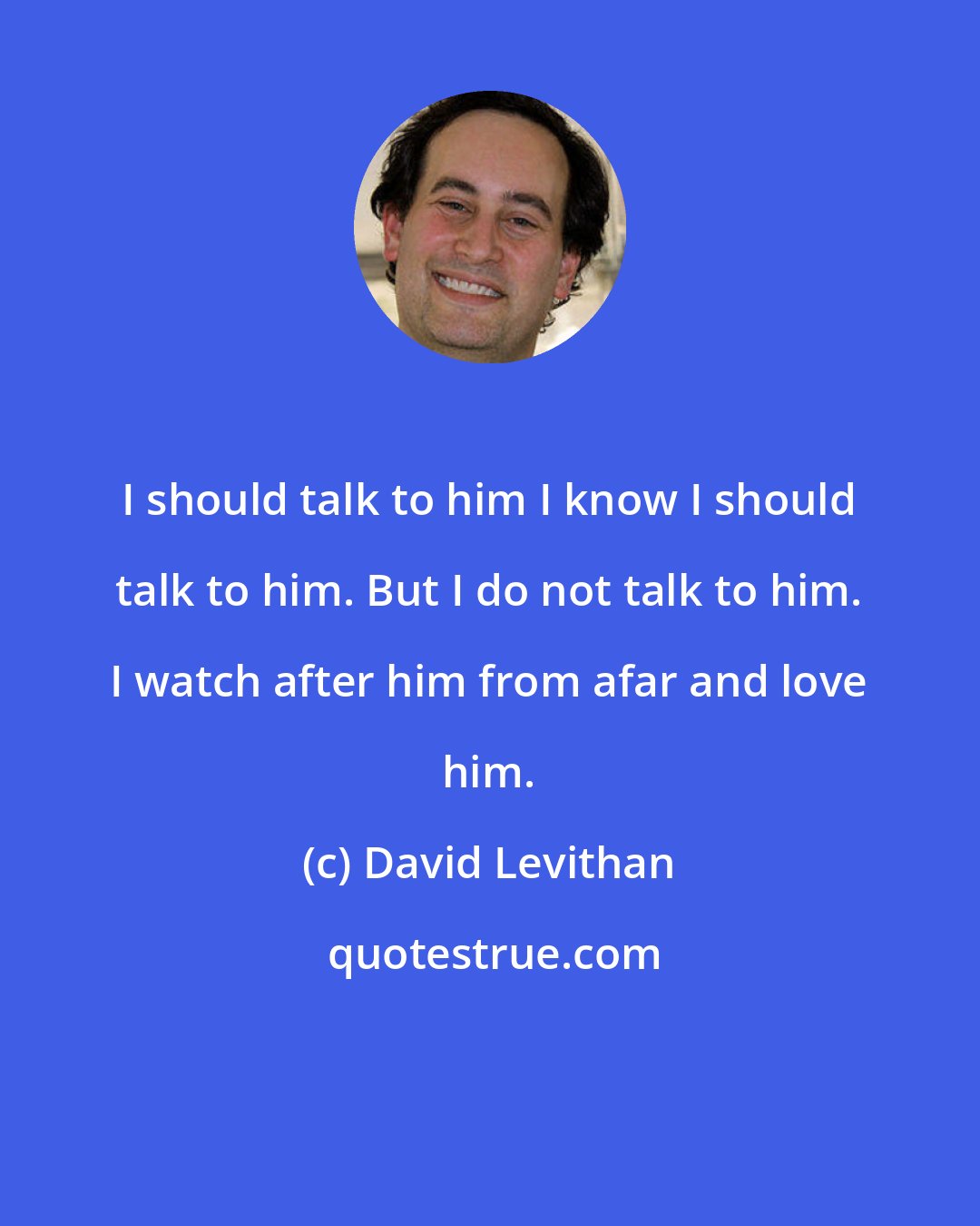 David Levithan: I should talk to him I know I should talk to him. But I do not talk to him. I watch after him from afar and love him.